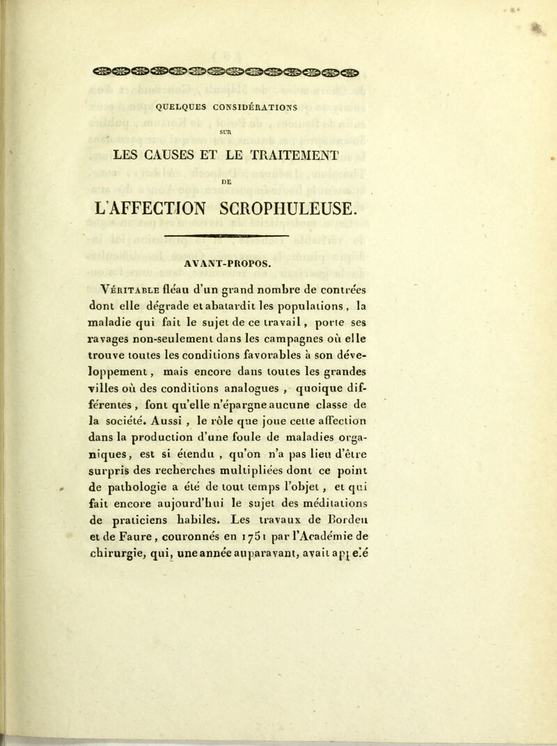 SUR LES CAUSES ET LE TRAITEMENT DE L AFFECTION SCROPHULEUSE. AVANT-PROPOS. Véritable fléau d’un grand nombre de contrées dont elle dégrade et abâtardit les populations , la maladie qui fait le sujet de ce travail, porte ses ravages non-seulement dans les campagnes où elle trouve toutes les conditions favorables à son déve- loppement , mais encore dans toutes les grandes villes où des conditions analogues , quoique dif- férentes , font qu’elle n’épargne aucune classe de la société. Aussi , le rôle que joue cette affection dans la production d’une foule de maladies orga- niques, est si étendu , qu’on n’a pas lieu d’être surpris des recherches multipliées dont ce point de pathologie a été de tout temps l’objet , et qui fait encore aujourd’hui le sujet des méditations de praticiens habiles. Les travaux de Bordeu et de Faure , couronnés en 1751 par l’Académie de chirurgie, qui, une année auparavant, avait appelé