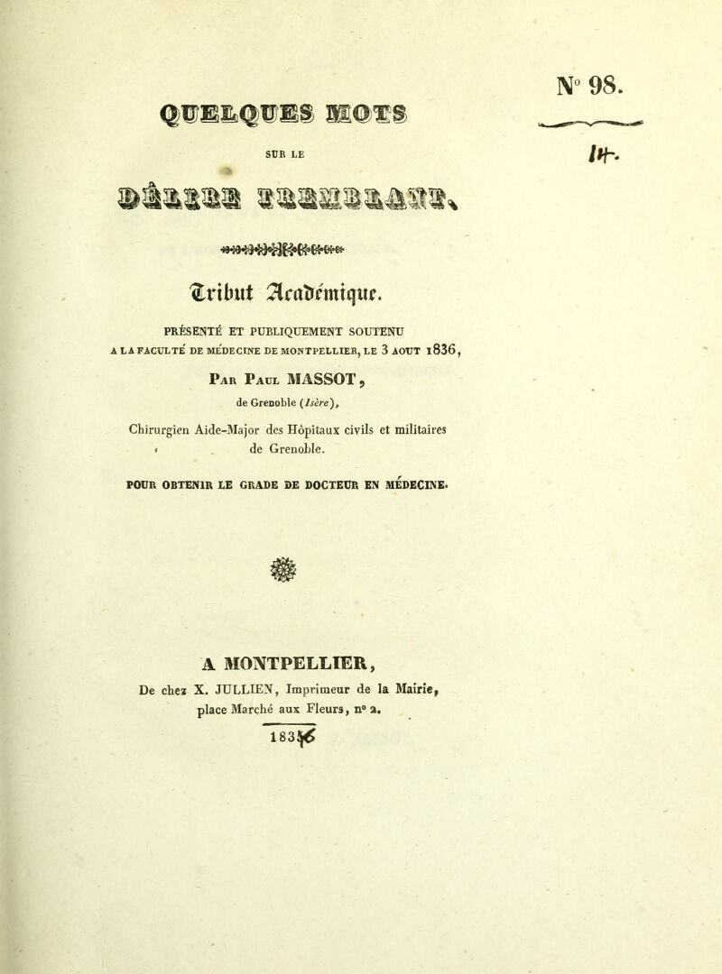 N» 98 <|®Eïs<|lî®S ®@Ï;S SUR LE .V it- tribut :Hraîrmiquir, PRÉSENTÉ ET PUBLIQUEMENT SOUTENU A LA FACULTE DE Me'dECINE DE MONTPELLIER, LE 3 AOUT l836, Par Paul MASSOT 9 de GrcDoble {Isère'), Chirurgien Aide-Major des Hôpitaux civils et militaires • de Grenoble. POUR OBTENIR LE GRADE DE DOCTEUR EN MEDECINE. A MONTPELLIER, De chez X. JÜLLIEN, Imprimeur de la Mairie, place Marché aux Fleurs, n» a. 183^