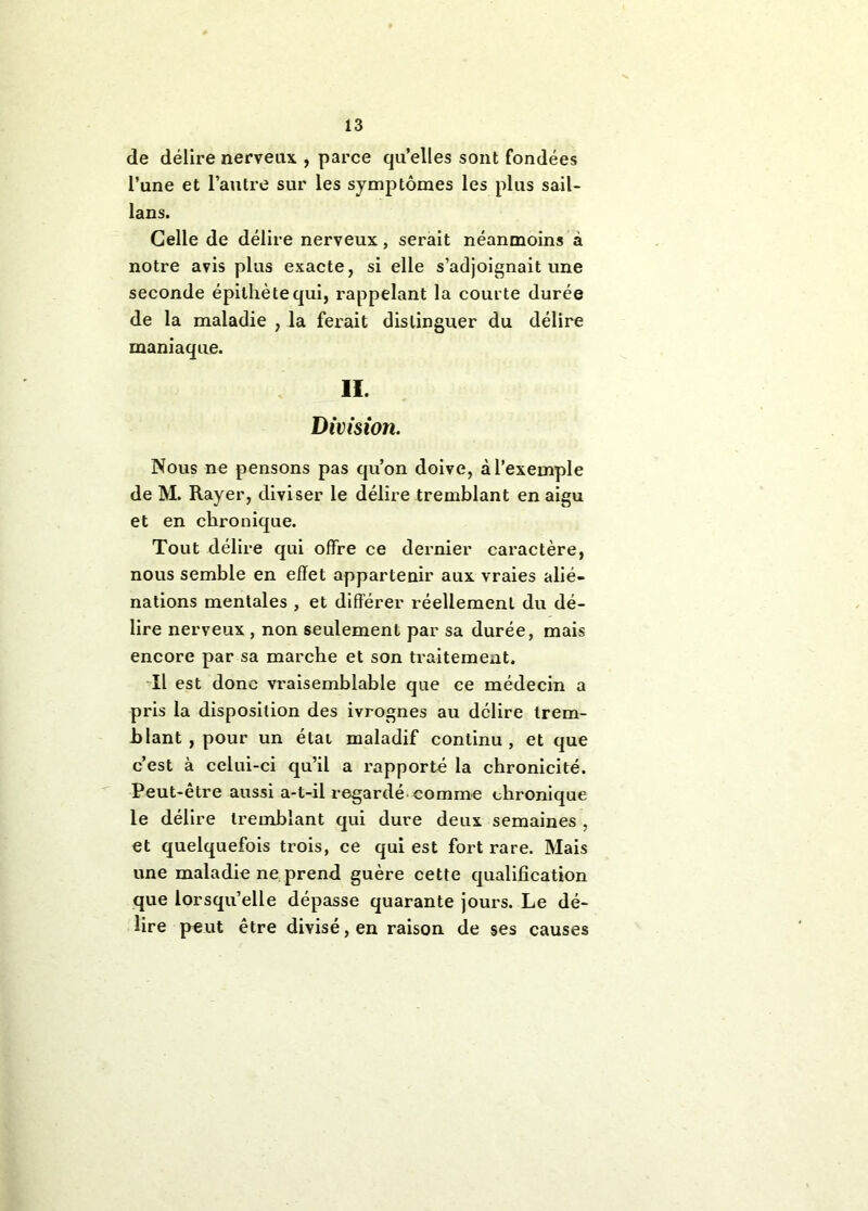 de délire nerveux , parce qu’elles sont fondées l’une et l’autre sur les symptômes les plus sail- lans. Celle de délire nerveux, serait néanmoins à notre avis plus exacte, si elle s’adjoignait une seconde épithète qui, rappelant la courte durée de la maladie , la ferait distinguer du délire maniaque. 11. Division. Nous ne pensons pas qu’on doive, à l’exemple de M. Rayer, diviser le délire tremblant en aigu et en chronique. Tout délire qui offre ce dernier caractère, nous semble en effet appartenir aux vraies alié- nations mentales , et différer réellement du dé- lire nerveux , non seulement par sa durée, mais encore par sa marche et son traitement. Tl est donc vraisemblable que ce médecin a pris la disposition des ivrognes au délire trem- blant , pour un étal maladif continu, et que c’est à celui-ci qu’il a rapporté la chronicité. Peut-etre aussi a-t-il regardé-comme chronique le délire tremblant qui dure deux semaines , et quelquefois trois, ce qui est fort rare. Mais une maladie ne, prend guère cette qualification que lorsqu’elle dépasse quarante jours. Le dé- lire peut être divisé, en raison de ses causes
