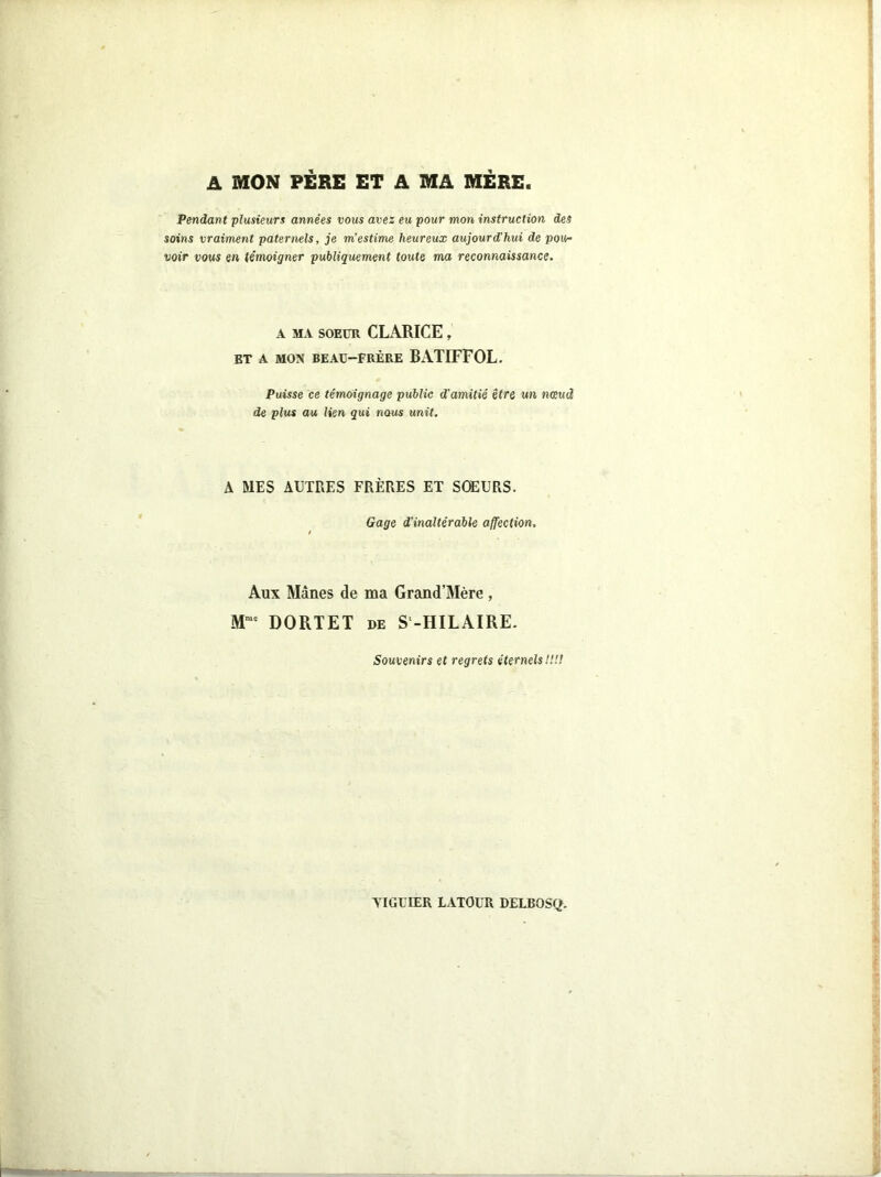 A MON PERE ET A MA MERE Pendant plusieurs années vous avez eu pour mon instruction des soins vraiment paternels, je m’estime heureux aujourd’hui de pou- voir vous en témoigner publiquement toute ma reconnaissance. A MA SOEUR CLARICE , ET A MON BEAU-FRÈRE BATIFFOL. Puisse ce témoignage public d’amitié être un nœud de plus au lien qui nous unit. A MES AUTRES FRÈRES ET SOEURS. Gage d'inaltérable affection. Aux Mânes de ma Grand’Mère , M,uc DORTET de S-HILAIRE. Souvenirs et regrets étemels!!!!