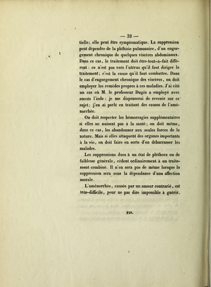 î — 32 — tielle; elle peut être symptomatique. La suppression peut dépendre de la phthisie pulmonaire, d’un engor- gement chronique de quelques viscères abdominaux. Dans ce cas, le traitement doit être*tout-à-fait diffé- rent : ce n’est pas vers l’utérus qu’il faut diriger le traitement; c’est la cause qu’il faut combattre. Dans le cas d’engorgement chronique des viscères, on doit employer les remèdes propres à ces maladies. J’ai cité un cas où M. le professeur Dugès a employé avec succès l’iode : je me dispenserai de revenir sur ce‘ sujet ; j’en ai parlé en traitant des causes de l’amé- norrhée. On doit respecter les hémorragies supplémentaires si elles ne nuisent pas à la santé ; on doit même, dans ce cas, les abandonner aux seules forces de la nature. Mais si elles attaquent des organes importants à la vie, on doit faire en sorte d’en débarrasser les malades. Les suppressions dues à un état de pléthore ou de faiblesse générale, cèdent ordinairement à un traite- ment combiné. Il n’en sera pas de même lorsque la suppression sera sous la dépendance d’une affection morale. L’aménorrhée, causée par un amour contrarié, est très-difficile, pour ne pas dire impossible à guérir. FIN.