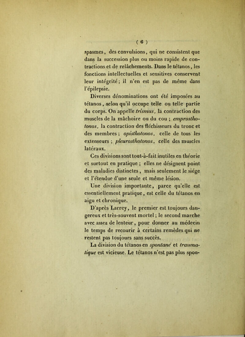 spasmes, des convulsions, qui ne consistent que dans la succession plus ou moins rapide de con- tractions et de relâchements. Dans le tétanos, les fonctions intellectuelles et sensitives conservent leur intégrité ; il n’en est pas de même dans l’épilepsie. Diverses dénominations ont été imposées au tétanos, selon qu’il occupe telle ou telle partie du corps. On appelle trismus, la contraction des muscles de la mâchoire ou du cou ; emproslho- ionos, la contraction des fléchisseurs du tronc et des membres ; opisthotonos, celle de tous les extenseurs ; plcurosthotonos, celle des muscles latéraux. Ces divisions sont tout-à-fait inutiles en théorie et surtout en pratique ; elles ne désignent point des maladies distinctes , mais seulement le siège et l’étendue d’une seule et même lésion. Une division importante, parce qu’elle est essentiellement pratique, est celle du tétanos en aigu et chronique. D’après Larrey, le premier est toujours dan- gereux et très-souvent mortel ; le second marche avec assez de lenteur, pour donner au médecin le temps de recourir à certains remèdes qui ne restent pas toujours sans succès. La division du tétanos en spontané et trauma- tique est vicieuse. Le tétanos n’est pas plus spon-