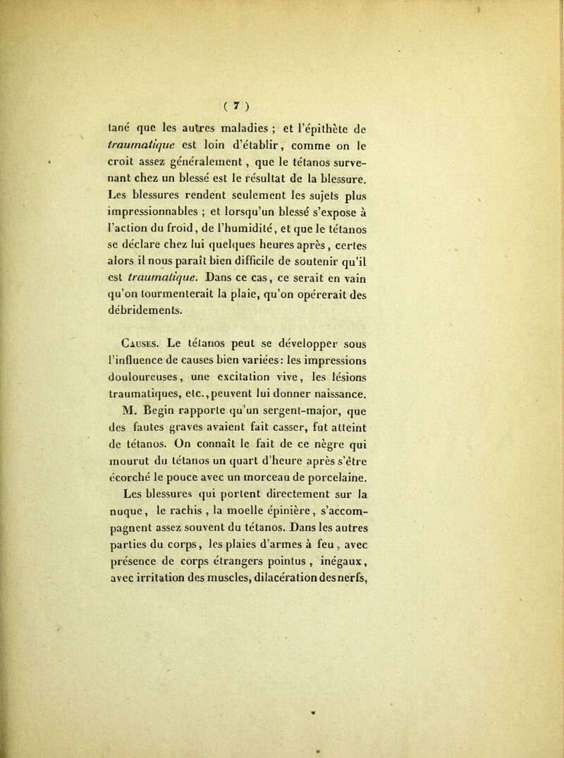 tané que les autres maladies ; et l’épithète de traumatique est loin d’établir, comme on le croit assez généralement , que le tétanos surve- nant chez un blessé est le résultat de la blessure. Les blessures rendent seulement les sujets plus impressionnables ; et lorsqu’un blessé s’expose à l’action du froid, de l’humidité, et que le tétanos se déclare chez lui quelques heures après , certes alors il nous paraît bien difficile de soutenir qu’il est traumatique. Dans ce cas, ce serait en vain qu’on tourmenterait la plaie, qu’on opérerait des ddbridements. Causes. Le tétanos peut se développer sous l’influence de causes bien variées: les impressions douloureuses, une excitation vive, les lésions traumatiques, etc.,peuvent lui donner naissance. M. Begin rapporte qu’un sergent-major, que des fautes graves avaient fait casser, fut atteint de tétanos. On connaît le fait de ce nègre qui mourut du tétanos un quart d’heure après s’être écorché le pouce avec un morceau de porcelaine. Les blessures qui portent directement sur la nuque , le rachis , la moelle épinière , s’accom- pagnent assez souvent du tétanos. Dans les autres parties du corps, les plaies d’armes à feu, avec présence de corps étrangers pointus, inégaux, avec irritation des muscles, dilacération des nerfs,