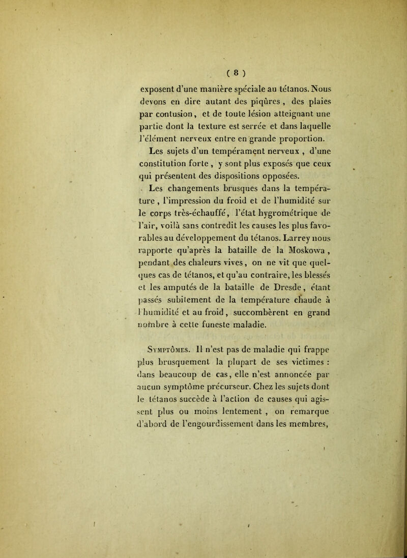 exposent d’une manière spéciale au tétanos. Nous devons en dire autant des piqûres , des plaies par contusion, et de toute lésion atteignant une partie dont la texture est serrée et dans laquelle l’élément nerveux entre en grande proportion. Les sujets d’un tempérament nerveux , d’une constitution forte , y sont plus exposés que ceux qui présentent des dispositions opposées. Les changements brusques dans la tempéra- ture , l’impression du froid et de l’humidité sur le corps très-échauffé, l’état hygrométrique de l’air, voilà sans contredit les causes les plus favo- rables au développement du tétanos. Larrey nous rapporte qu’après la bataille de la Moskowa , pendant des chaleurs vives, on ne vit que quel- ques cas de tétanos, et qu’au contraire, les blessés et les amputés de la bataille de Dresde, étant passés subitement de la température chaude à 1 humidité et au froid , succombèrent en grand nofnbre à cette funeste maladie. Symptômes. 11 n’est pas de maladie qui frappe plus brusquement la plupart de ses victimes : dans beaucoup de cas, elle n’est annoncée par aucun symptôme précurseur. Chez les sujets dont le tétanos succède à l’action de causes qui agis- sent plus ou moins lentement , on remarque d’abord de l’engourdissement dans les membres, \