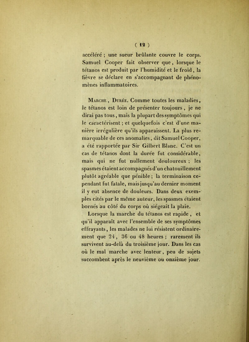 accéléré ; une sueur brûlante couvre le corps. Samuel Cooper fait observer que, lorsque le tétanos est produit par l’humidité et le froid , la fièvre se déclare en s’accompagnant de phéno- mènes inflammatoires. Marche, Durée. Comme toutes les maladies, le tétanos est loin de présenter toujours , je ne dirai pas tous, mais la plupart dessymptômes qui le caractérisent; et quelquefois c’est d’une ma- nière irrégulière qu’ils apparaissent. La plus re- marquable de ces anomalies, dit Samuel Cooper, a été rapportée par Sir Gilbert Blanc. C’est un cas de tétanos dont la durée fut considérable, mais qui ne fut nullement douloureux ; les spasmes étaient accompagnés d’un chatouillement plutôt agréable que pénible; la terminaison ce- pendant fut fatale, mais jusqu’au dernier moment il y eut absence de douleurs. Dans deux exem- ples cités par le meme auteur, les spasmes étaient bornés au côté du corps où siégeait la plaie. Lorsque la marche du tétanos est rapide , et qu’il apparaît avec l’ensemble de ses symptômes effrayants, les malades ne lui résistent ordinaire- ment que 24, 36 ou 48 heures ; rarement ils survivent au-delà du troisième jour. Dans les cas où le mal marche avec lenteur, peu de sujets succombent après le neuvième ou onzième jour.