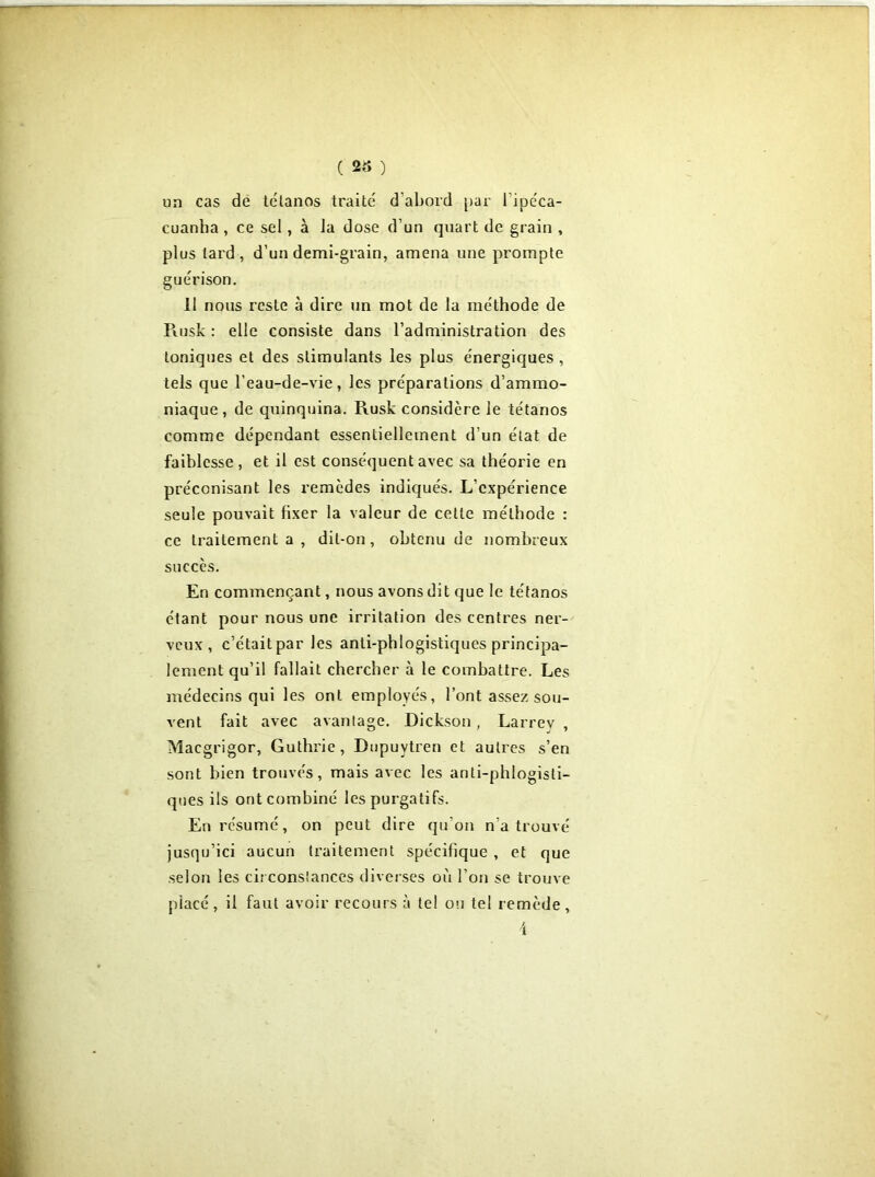 ( 23 ) un cas de tétanos traité d’abord par l’ipéca- cuanha , ce sel, à la dose d’un quart de grain , plus tard , d’un demi-grain, amena une prompte guérison. 11 nous reste à dire un mot de la méthode de Piusk : elle consiste dans l’administration des toniques et des stimulants les plus énergiques, tels que l’eau-de-vie, les préparations d’ammo- niaque, de quinquina. Rusk considère le tétanos comme dépendant essentiellement d’un état de faiblesse, et il est conséquent avec sa théorie en préconisant les remèdes indiqués. L’expérience seule pouvait fixer la valeur de cette méthode : ce traitement a , dit-on, obtenu de nombreux succès. En commençant, nous avons dit que le tétanos étant pour nous une irritation des centres ner- veux , c’étaitpar les anti-phlogistiques principa- lement qu’il fallait chercher à le combattre. Les médecins qui les ont employés, l’ont assez sou- vent fait avec avantage. Dickson, Larrev , Macgrigor, Guthrie, Dupuvtren et autres s’en sont bien trouvés, mais avec les anti-phlogisti- ques ils ont combiné les purgatifs. En résumé, on peut dire qu’on n’a trouvé jusqu’ici aucun traitement spécifique , et que selon les circonstances diverses où l’on se trouve placé, il faut avoir recours à tel ou tel remède, 4