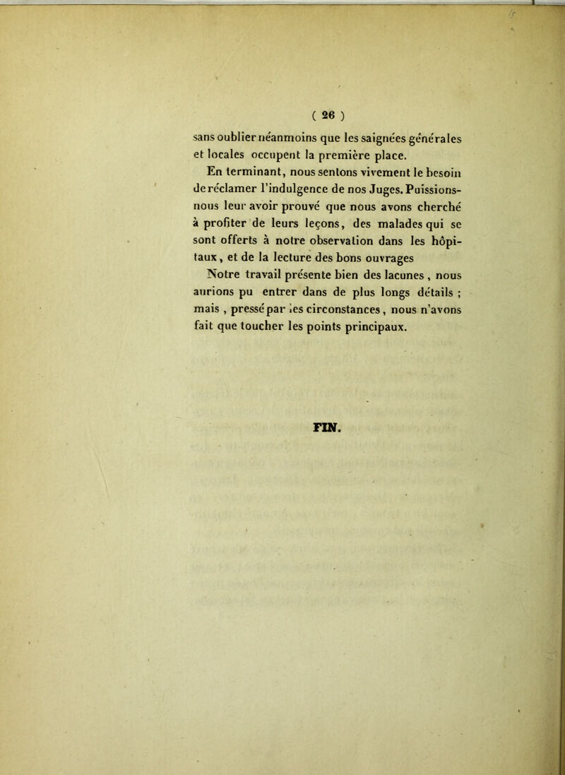 sans oublier néanmoins que les saignées générales et locales occupent la première place. En terminant, nous sentons vivement le besoin de réclamer l’indulgence de nos Juges. Puissions- nous leur avoir prouvé que nous avons cherché à profiter de leurs leçons, des malades qui se sont offerts à notre observation dans les hôpi- taux , et de la lecture des bons ouvrages Notre travail présente bien des lacunes , nous aurions pu entrer dans de plus longs détails ; mais , pressé par les circonstances , nous n’avons fait que toucher les points principaux. FIN.