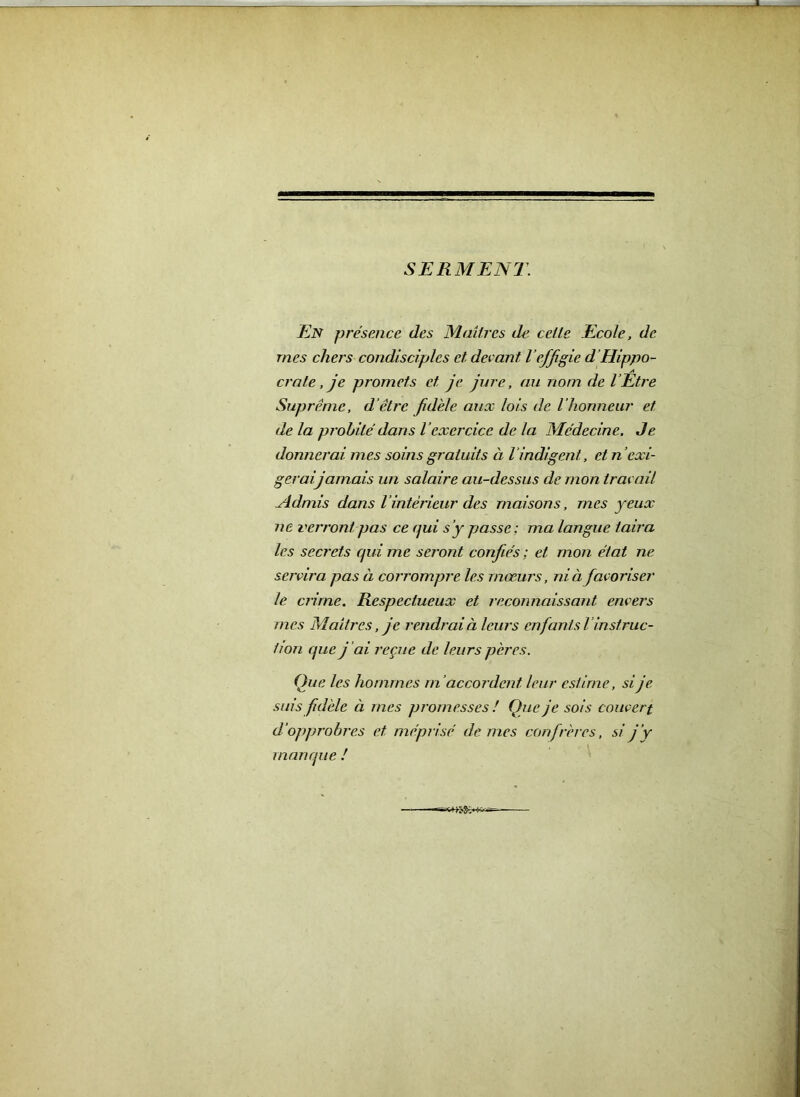 SERMENT. En présence des Maîtres de celle Ecole, de. mes chers condisciples et devant l effigie d ’Hippo- crate , je promets et je jure, au nom de l’Etre Suprême, d’être fidèle aux lois de l'honneur et de la probité dans l’exercice de la Médecine. Je donnerai mes soins gratuits à l’indigent, et n ’exi- gerai, jamais un salaire au-dessus de mon travail .Admis dans l intérieur des maisons, mes yeux ne verront pas ce qui s’y passe; ma langue taira les secrets qui me seront confiés ; et mon état ne servira pas à corrompre les mœurs, ni à favoriser le crime. Respectueux et reconnaissant envers mes Maîtres, je rendrai à leurs enfants l instruc- tion que j’ai reçue de leurs pères. Que les hommes m’accordent, leur estime, si je sms fidèle à mes promesses ! Que je sois couvert d’opprobres et méprisé de mes confrères, si j’y manque !