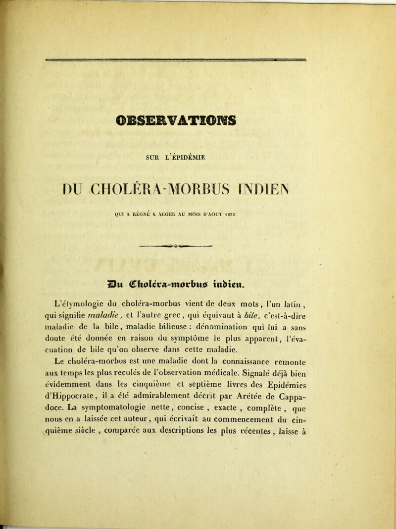 OBSERVATIONS SUR l’épidémie DU CHOLÉRA-MORBUS INDIEN QUI A RÉGNÉ A ALGER AU MOIS D'AOUT 1835. îDu (Æïtoléva-morïm# inbtctu L’étymologie du choléra-morbus vient de deux mots, l’un latin, qui signifie maladie, et l’autre grec, qui équivaut à bile, c’est-à-dire maladie de la bile, maladie bilieuse : dénomination qui lui a sans doute été donnée en raison du symptôme le plus apparent, l’éva- cuation de bile qu’on observe dans cette maladie. Le choléra-morbus est une maladie dont la connaissance remonte aux temps les plus reculés de l’observation médicale. Signalé déjà bien évidemment dans les cinquième et septième livres des Epidémies d’Hippocrate, il a été admirablement décrit par Arétée de Cappa- doce. La symptomatologie nette, concise , exacte, complète, que nous en a laissée cet auteur, qui écrivait au commencement du cin- quième siècle , comparée aux descriptions les plus récentes, laisse à