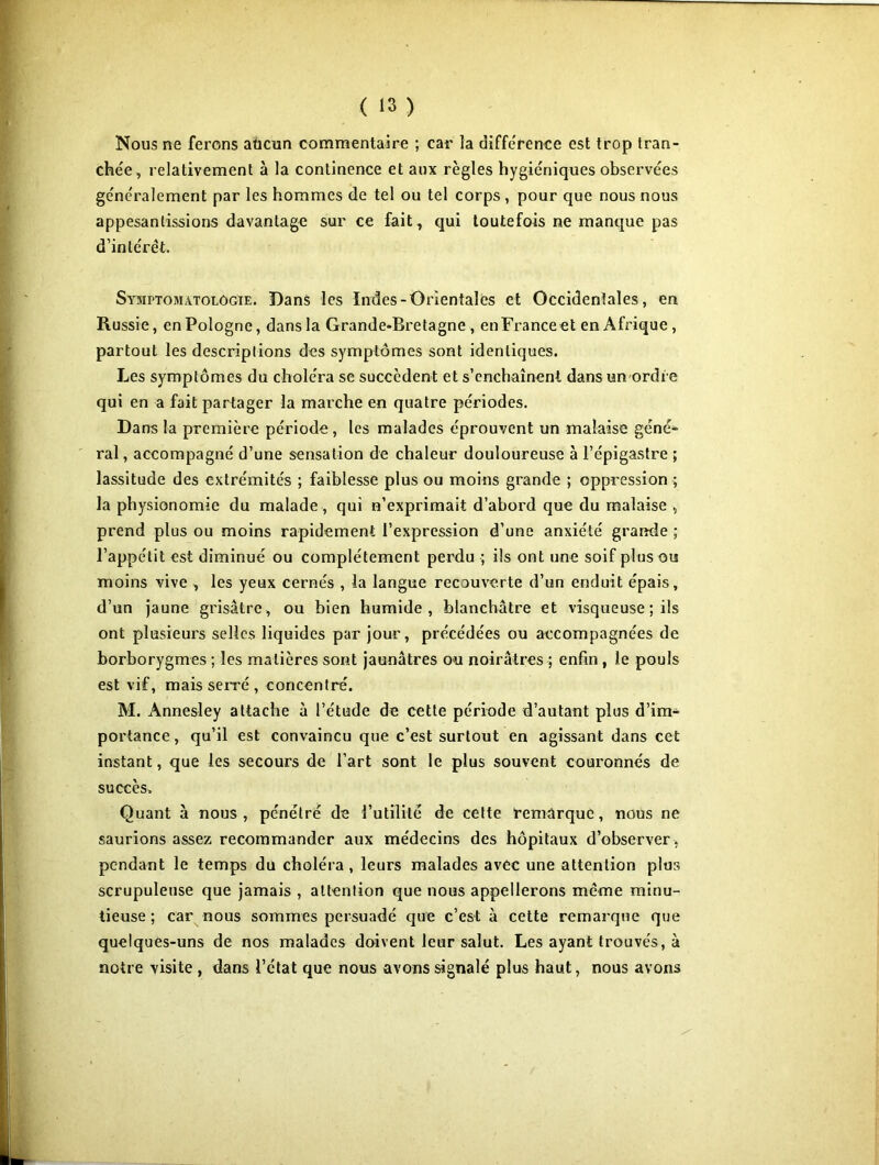 Nous ne ferons aùcun commentaire ; car la différence est trop tran- chée, relativement à la continence et aux règles hygiéniques observées généralement par les hommes de tel ou tel corps, pour que nous nous appesantissions davantage sur ce fait, qui toutefois ne manque pas d’intérêt. Symptomatologie. Dans les Indes-Orientales et Occidentales, en Russie, en Pologne, dans la Grande-Bretagne , enFranceet en Afrique , partout les descriptions des symptômes sont identiques. Les symptômes du choléra se succèdent et s’enchaînent dans un ordre qui en a fait partager la marche en quatre périodes. Dans la première période , les malades éprouvent un malaise géné- ral , accompagné d’une sensation de chaleur douloureuse à l’épigastre ; lassitude des extrémités ; faiblesse plus ou moins grande ; oppression ; la physionomie du malade , qui n’exprimait d’abord que du malaise , prend plus ou moins rapidement l’expression d’une anxiété grande ; l’appétit est diminué ou complètement perdu ; ils ont une soif plus ou moins vive , les yeux cernés , la langue recouverte d’un enduit épais, d’un jaune grisâtre, ou bien humide, blanchâtre et visqueuse ; ils ont plusieurs selles liquides par jour, précédées ou accompagnées de borborygmes ; les matières sont jaunâtres ou noirâtres ; enfin , le pouls est vif, mais serré , concentré. M. Annesley attache à l’étude de cette période d’autant plus d’im- portance, qu’il est convaincu que c’est surtout en agissant dans cet instant, que les secours de l’art sont le plus souvent couronnés de succès. Quant à nous, pénétré de l’utilité de cette remarque, nous ne saurions assez recommander aux médecins des hôpitaux d’observer, pendant le temps du choléra, leurs malades avec une attention plus scrupuleuse que jamais , attention que nous appellerons même minu- tieuse ; car nous sommes persuadé que c’est à cette remarque que quelques-uns de nos malades doivent leur salut. Les ayant trouvés, à notre visite , dans l’état que nous avons signalé plus haut, nous avons