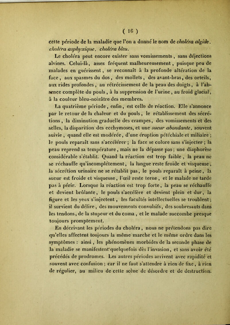 cette période de la maladie que l’on a donné le nom de choléra algide, choléra asphyxique, choléra bleu. Le choléra peut encore exister sans vomissements , sans déjections alvines. Celui-là, assez fréquent malheureusement , puisque peu de malades en guérissent, se reconnaît à la profonde altération de la face , aux spasmes du dos , des mollets , des avant-bras, des orteils, aux rides profondes , au rétrécissement de la peau des doigts, à l’ab- sence complète du pouls , à la suppression de l’urine, au froid glacial, à la couleur bleu-noirâtre des membres. La quatrième période, enfin, est celle de réaction. Elle s’annonce par le retour de la chaleur et du pouls, le rétablissement des sécré^- tions , la diminution graduelle des crampes, des vomissements et des selles, la disparition des ecchymoses, et une sueur abondante, souvent suivie , quand elle est modérée, d’une éruption pétéchiale et miliaire ; le pouls reparaît sans s’accélérer ; la face se colore sans s’injecter ; la peau reprend sa température, mais ne la dépasse pas; une diaphorèse considérable s’établit. Quand la réaction est trop faible , la peau ne se réchauffe qu’incomplétement, la langue reste froide et visqueuse, la sécrétion urinaire ne se rétablit pas, le pouls reparaît à peine, la sueur est froide et visqueuse, l’œil reste terne , et le malade ne tarde pas à périr. Lorsque la réaction est trop forte, la peau se réchauffe et devient bridante, le pouls s’accélère et devient plein et dur, la figure et les yeux s’injectent, les facultés intellectuelles se troublent; il survient du délire , des mouvements convulsifs, des soubresauts dans les tendons, de la stupeur et du coma , et le malade succombe presque toujours promptement. En décrivant les périodes du choléra, nous ne prétendons pas dire qu’elles affectent toujours la meme marche et le même ordre dans les symptômes : ainsi, les phénomènes morbides de la seconde phase de la maladie se manifestent'quelquefois dès l’invasion, et sans avoir été précédés de prodromes. Les autres périodes arrivent avec rapidité et souvent avec confusion ; car il ne faut s'attendre à rien de fixe, à rien de régulier, au milieu de cette scène de désordre et de destruction.