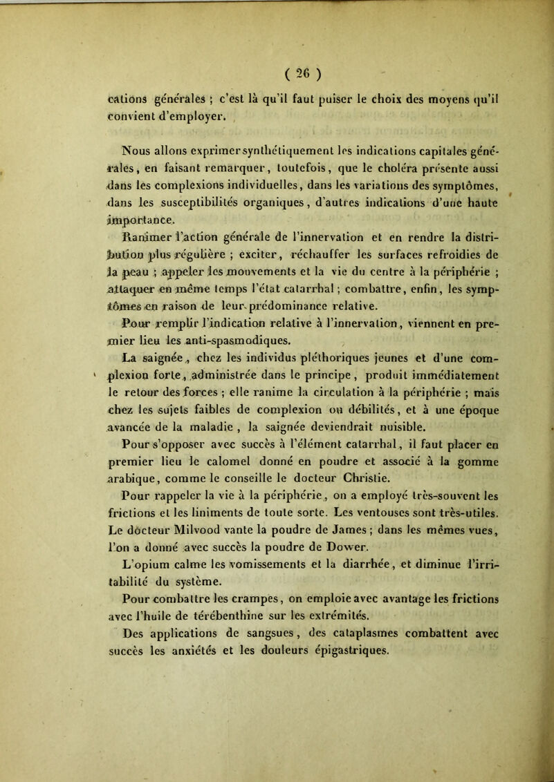 cations générales ; c’est là qu’il faut puiser le choix des moyens qu’i! convient d’employer. Nous allons exprimersynthéliquement les indications capitales géné- rales, en faisant remarquer, toutefois, que le choléra présente aussi dans les complexions individuelles, dans les variations des symptômes, dans les susceptibilités organiques, d’autres indications d’une haute importance. Ranimer l’action générale de l’innervation et en rendre la distri- bution plus régulière ; exciter, réchauffer les surfaces refroidies de la peau ; appeler les mouvements et la vie du centre à la périphérie ; attaquer en meme temps l’état catarrhal ; combattre, enfin, les symp- tômes en raison de leur, prédominance relative. Pour remplir l’indication relative à l’innervation, viennent en pre- mier lieu les anti-spasmodiques. La saignée , chez les individus pléthoriques jeunes et d’une com- » plexion forte* administrée dans le principe , produit immédiatement le retour des forces ; elle ranime la circulation à la périphérie ; mais chez les sujets faibles de complexion ou débilités, et à une époque avancée de la maladie , la saignée deviendrait nuisible. Pour s’opposer avec succès à l’élément catarrhal, il faut placer en premier lieu le calomel donné en poudre et associé à la gomme arabique, comme le conseille le docteur Christie. Pour rappeler la vie à la périphérie, on a employé très-souvent les frictions et les liniments de toute sorte. Les ventouses sont très-utiles. Le docteur Milvood vante la poudre de James ; dans les mêmes vues, l’on a donné avec succès la poudre de Dower. L’opium calme les vomissements et la diarrhée, et diminue l’irri- tabilité du système. Pour combattre les crampes, on emploie avec avantage les frictions avec l’huile de térébenthine sur les extrémités. Des applications de sangsues, des cataplasmes combattent avec succès les anxiétés et les douleurs épigastriques.