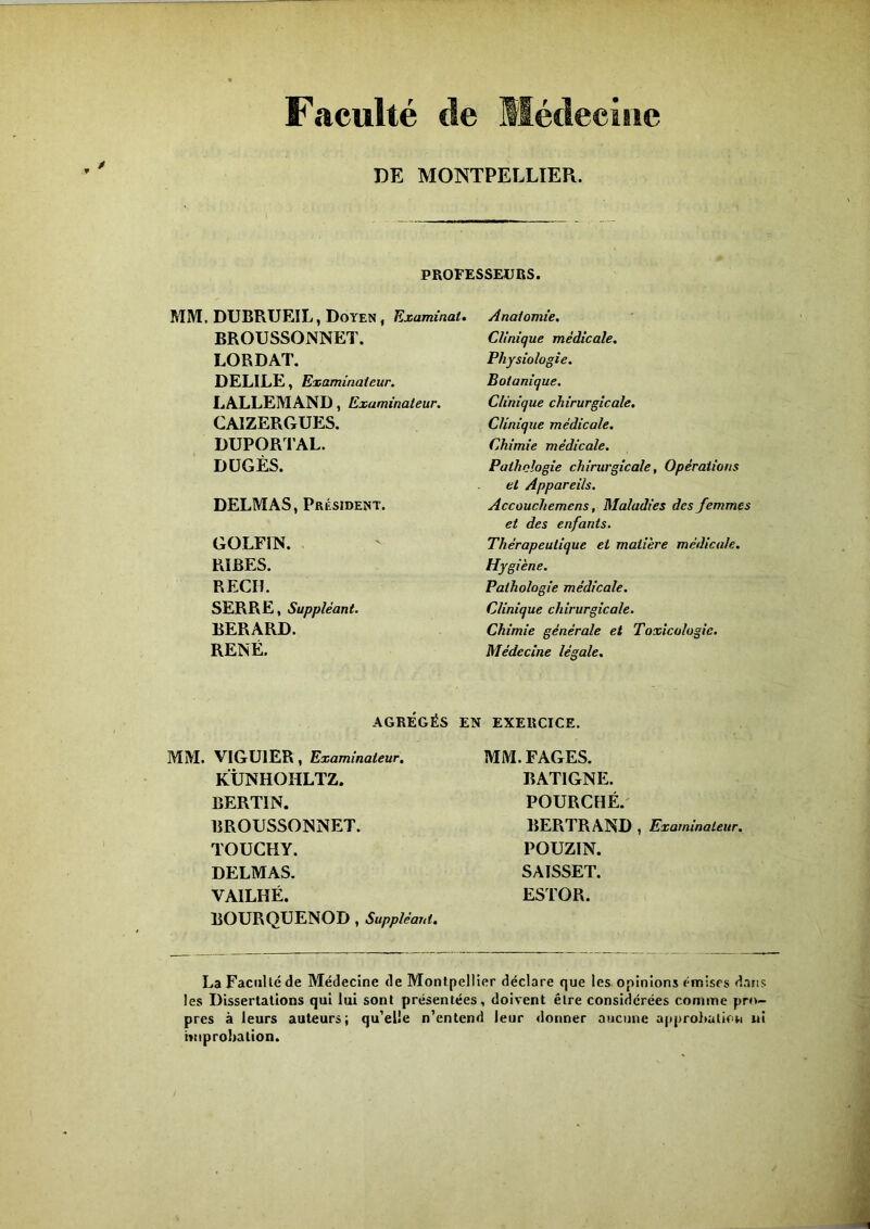 Faculté de Médecine DE MONTPELLIER. PROFESSEURS. MM, DUBRUEIL, Doyen, Examinai. BROUSSONNET. LORDAT. DELILE, Examinateur. LALLEMAND, Examinateur. CAIZERGUES. DUPORTAL. DÜGÈS. DELMAS, Président. GOLFIN. RÏBES. REÇU. SERRE, Suppléant. BERARD. RENÉ. AGRÉGÉS MM. VIGU1ER, Examinateur. KÜNHOHLTZ. BERTIN. BROUSSONNET. TOUCHY. DELMAS. VA1LHÉ. BOURQUENOD , Suppléant. Anatomie. Clinique médicale. Physiologie. Botanique. Clinique chirurgicale. Clinique médicale. Chimie médicale. Pathologie chirurgicale, Opérations et Appareils. Accouchemens, Maladies des femmes et des enfants. Thérapeutique et matière médicale. Hygiène. Pathologie médicale. Clinique chirurgicale. Chimie générale et Toxicologie. Médecine légale. EN EXERCICE. MM. FAGES. BAT1GNE. POURCHÉ. BERTRAND , Examinateur. POUZIN. SAISSET. ESTOR. La Faculté de Médecine de Montpellier déclare que les opinions émises dans les Dissertations qui lui sont présentées, doivent être considérées comme pro- pres à leurs auteurs; qu’elle n’entend leur donner aucune approbation ni improbation.