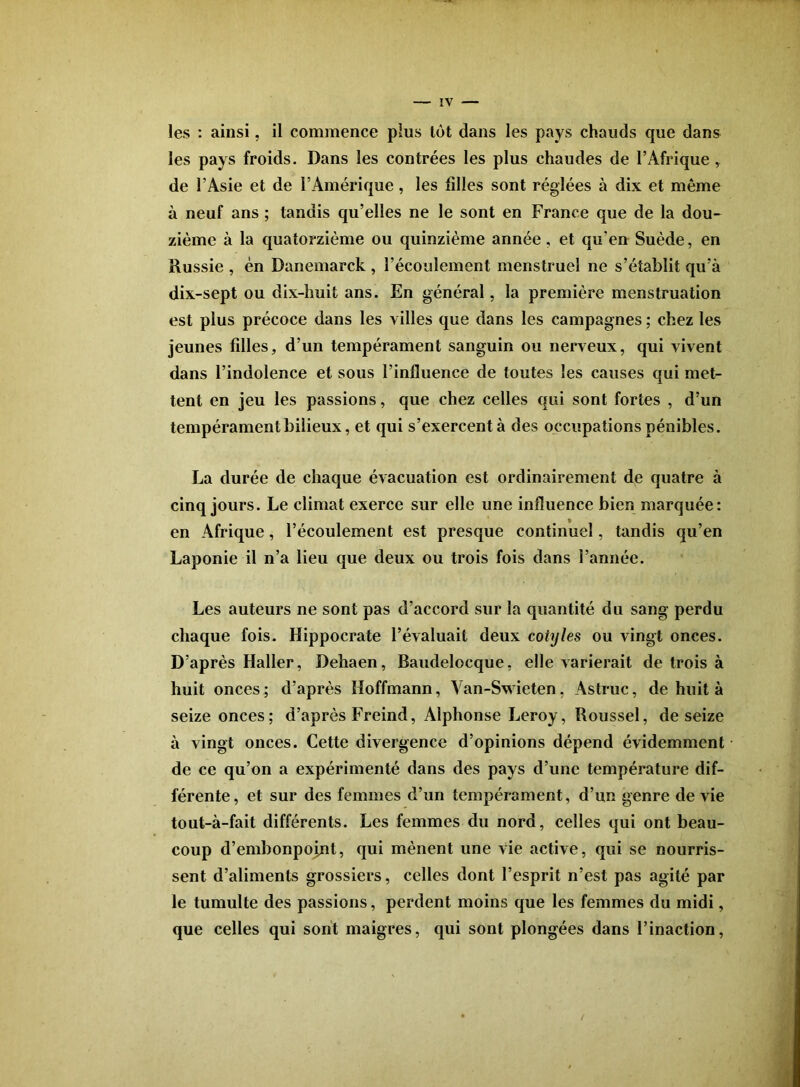 les : ainsi, il commence plus lot dans les pays chauds que dans les pays froids. Dans les contrées les plus chaudes de l’Afrique, de l’Asie et de l’Amérique, les filles sont réglées à dix et même à neuf ans ; tandis qu’elles ne le sont en France que de la dou- zième à la quatorzième ou quinzième année, et qu’en Suède, en Russie , én Danemarck , l’écoulement menstruel ne s’établit qu’à dix-sept ou dix-huit ans. En général, la première menstruation est plus précoce dans les villes que dans les campagnes ; chez les jeunes filles, d’un tempérament sanguin ou nerveux, qui vivent dans l’indolence et sous l’influence de toutes les causes qui met- tent en jeu les passions, que chez celles qui sont fortes , d’un tempérament bilieux, et qui s’exercent à des occupations pénibles. La durée de chaque évacuation est ordinairement de quatre à cinq jours. Le climat exerce sur elle une influence bien marquée: en Afrique, l’écoulement est presque continuel, tandis qu’en Laponie il n’a lieu que deux ou trois fois dans l’année. Les auteurs ne sont pas d’accord sur la quantité du sang perdu chaque fois. Hippocrate l’évaluait deux cotyles ou vingt onces. D’après Haller, Dehaen, Baudelocque, elle varierait de trois à huit onces; d’après Hoffmann, Van-Swieten, Astruc, de huit à seize onces; d’après Freind, Alphonse Leroy, Roussel, de seize à vingt onces. Cette divergence d’opinions dépend évidemment de ce qu’on a expérimenté dans des pays d’une température dif- férente, et sur des femmes d’un tempérament, d’un genre de vie tout-à-fait différents. Les femmes du nord, celles qui ont beau- coup d’embonpojnt, qui mènent une vie active, qui se nourris- sent d’aliments grossiers, celles dont l’esprit n’est pas agité par le tumulte des passions, perdent moins que les femmes du midi, que celles qui sont maigres, qui sont plongées dans l’inaction.