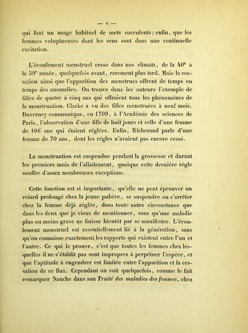 qui font un usage habituel de mets succulents ; enfin, que les femmes voluptueuses dont les sens sont dans une continuelle excitation. L’écoulement menstruel cesse dans nos climats, de la 40® à la dO® année, quelquefois avant, rarement plus tard. Mais la ces- sation ainsi que l’apparition des menstrues offrent de temps en temps des anomalies. On trouve dans les auteurs l’exemple de filles de quatre à cinq ans qui offraient tous les phénomènes de la menstruation. Clarke a vu des filles menstruées à neuf mois. Duverney communiqua, en 1709, à l’Académie des sciences de Paris, l’observation d’une fille de huit jours et celle d’une femme de 106 ans qui étaient réglées. Enfin, Richerand parle d’une femme de 70 ans, dont les règles n’avaient pas encore cessé. La menstruation est suspendue pendant la grossesse et durant les premiers mois du l’allaitement, quoique cette dernière règle souffre d’assez nombreuses exceptions. Cette fonction est si importante, qu’elle ne peut éprouver un retard prolongé chez la jeune pubère, se suspendre ou s’arrêter chez la femme déjà réglée, dans toute autre circonstance que dans les deux que je viens de mentionner, sans qu’une maladie plus ou moins grave ne finisse bientôt par se manifester. L’écou- lement menstruel est essentiellement lié à la génération, sans qu’on connaisse exactement les rapports qui existent entre l’un et l’autre. Ce qui le prouve, c’est que toutes les femmes chez les- quelles il ne s’établit pas sont impropres à perpétuer l’espèce, et que l’aptitude à engendrer est limitée entre l’apparition et la ces- sation de ce flux. Cependant on voit quelquefois, comme le fait remarquer INauche dans son Traité des maladies des femmes, chez