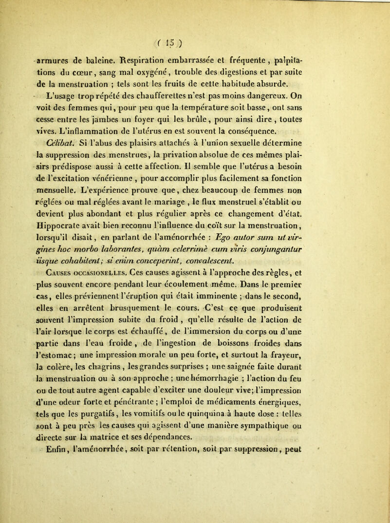 armures de baleine. Respiration embarrassée et fréquente, palpita- tions du cœur, sang mal oxygéné, trouble des digestions et par suite de la menstruation ; tels sont les fruits de cette habitude absurde. L’usage trop répété des chaufferettes n’est pas moins dangereux. On voit des femmes qui, pour peu que la température soit basse, ont sans cesse entre les jambes un foyer qui les brûle, pour ainsi dire , toutes vives. L’inflammation de l’utérus en est souvent la conséquence. Célibat. Si l’abus des plaisirs attachés à l’union sexuelle détermine la suppression des menstrues, la privation absolue de ces mêmes plai- sirs prédispose aussi à cette affection. Il semble que l’utérus a besoin de l’excitation vénérienne , pour accomplir plus facilement sa fonction mensuelle. L’expérience prouve que, chez beaucoup de femmes non réglées ou mal réglées avant le mariage , le flux menstruel s’établit ou devient plus abondant et plus régulier après ce changement d’état. Hippocrate avait bien reconnu l’influence du coït sur la menstruation, lorsqu’il disait, en parlant de l’aménorrhée : Cgo aulor surn ut vir^ gînes hoc morho laborantes, quàm cclerrimè cum vins conjungantur iisque cohabitent ; si enirn conceperint, conmlescent. Causes occasionelles. Ces causes agissent à l’approche des règles, et plus souvent encore pendant leur écoulement même. Dans le premier cas, elles préviennent l’éruption qui était imminente ; dans le second, elles en arrêtent brusquement le cours. C’est ce que produisent souvent l’impression subite du froid , qu’elle résulte de l’action de l’air lorsque le corps est échauffé, de l’immersion du corps ou d’une partie dans l’eau froide , de l’ingestion de boissons froides dans l’estomac; une impression morale un peu forte, et sui'tout la frayeur, la colère, les chagrins , les grandes surprises ; une saignée faite durant la menstruation ou à son approche ; une hémorrhagie ; l’action du feu ou de tout autre agent capable d’exciter une douleur vive; l’impression d’une odeur forte et pénétrante ; l’emploi de médicaments énergiques, tels que les purgatifs, les vomitifs ouïe quinquina à haute dose : telles sont à peu près les causes qui agissent d’une manière sympathique ou directe sur la matrice et ses dépendances. Enfin, l’aménorrhée, soit par rétention, soit par suppression, peut