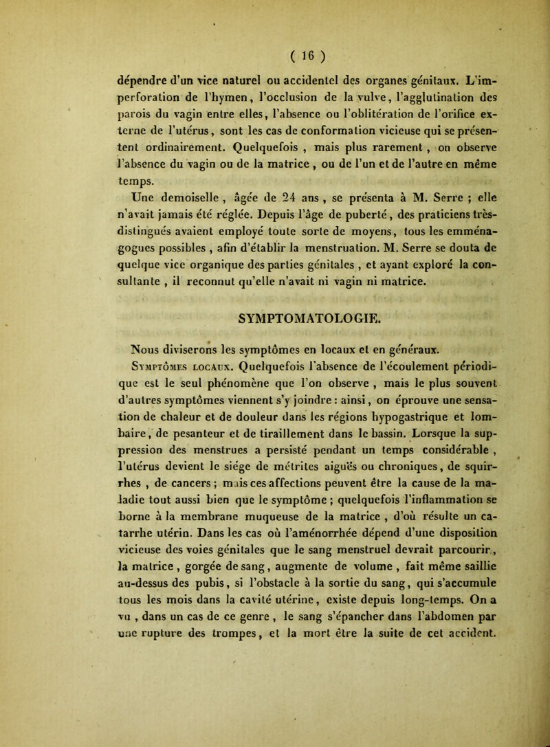 dépendre d’un \ice naturel ou accidentel des organes génitaux. L’im- perforation de l’hymen, l’occlusion de la vulve, l’agglutination des parois du vagin entre elles, l’absence ou l’oblitération de l’orifice ex- terne de l’utérus, sont les cas de conformation vicieuse qui se présen- tent ordinairement. Quelquefois , mais plus rarement , on observe l’absence du vagin ou de la matrice , ou de l’un et de l’autre en même temps. Une demoiselle, âgée de 24 ans, se présenta à M. Serre ; elle n’avait jamais été réglée. Depuis l’âge de puberté, des praticiens très- distingués avaient employé toute sorte de moyens, tous les emména- gogues possibles , afin d’établir la menstruation. M. Serre se douta de quelque vice organique des parties génitales , et ayant exploré la con- sultante , il reconnut qu’elle n’avait ni vagin ni matrice. SYMPTOMATOLOGIE. Nous diviserons les symptômes en locaux et en généraux. Symptômes locaux. Quelquefois l’absence de l’écoulement périodi- que est le seul phénomène que l’on observe , mais le plus souvent d’autres symptômes viennent s’y joindre : ainsi, on éprouve une sensa- tion de chaleur et de douleur dans les régions hypogastrique et lom- baire, de pesanteur et de tiraillement dans le bassin. Lorsque la sup- pression des menstrues a persisté pendant un temps considérable , l’utérus devient le siège de mélrites aigues ou chroniques, de squir- rhes , de cancers; mais ces affections peuvent être la cause de la ma- ladie tout aussi bien que le symptôme ; quelquefois l’inflammation se borne à la membrane muqueuse de la matrice , d’où résulte un ca- tarrhe utérin. Dans les cas où l’aménorrhée dépend d’une disposition vicieuse des voies génitales que le sang menstruel devrait parcourir, la matrice , gorgée de sang, augmente de volume , fait même saillie au-dessus des pubis, si l’obstacle à la sortie du sang, qui s’accumule tous les mois dans la cavité utérine, existe depuis long-temps. On a vu , dans un cas de ce genre , le sang s’épancher dans l’abdomen par une rupture des trompes, et la mort être la suite de cet accident.