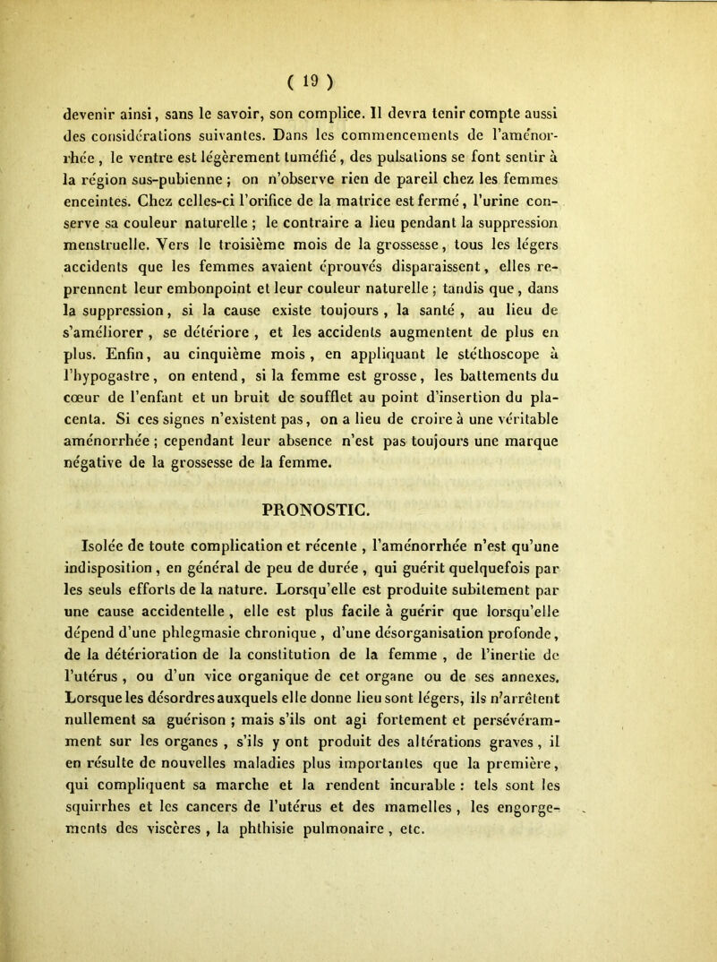 devenir ainsi, sans le savoir, son complice. Il devra tenir compte aussi des considérations suivantes. Dans les commencements de l’aménor- rhée , le ventre est légèrement tuméfié, des pulsations se font sentir à la région sus-pubienne ; on n’observe rien de pareil chez les femmes enceintes. Chez celles-ci l’orifice de la matrice est fermé, l’urine con- serve sa couleur naturelle ; le contraire a lieu pendant la suppression menstruelle. Vers le troisième mois de la grossesse, tous les légers accidents que les femmes avaient éprouvés disparaissent, elles re- prennent leur embonpoint et leur couleur naturelle ; tandis que , dans la suppression, si la cause existe toujours , la santé , au lieu de s’améliorer , se détériore , et les accidents augmentent de plus en plus. Enfin, au cinquième mois, en appliquant le stéthoscope à l’hypogastre, on entend, si la femme est grosse, les battements du cœur de l’enfant et un bruit de soufflet au point d’insertion du pla- centa. Si ces signes n’existent pas, on a lieu de croire à une véritable aménorrhée ; cependant leur absence n’est pas toujours une marque négative de la grossesse de la femme. PRONOSTIC. Isolée de toute complication et récente , l’aménorrhée n’est qu’une indisposition , en général de peu de durée , qui guérit quelquefois par les seuls efforts de la nature. Lorsqu’elle est produite subitement par une cause accidentelle , elle est plus facile à guérir que lorsqu’elle dépend d’une phlegmasie chronique , d’une désorganisation profonde, de la détérioration de la constitution de la femme , de l’inertie de l’utérus , ou d’un vice organique de cet organe ou de ses annexes. Lorsque les désordres auxquels elle donne lieu sont légers, ils n'arrétent nullement sa guérison ; mais s’ils ont agi fortement et persévéram- ment sur les organes , s’ils y ont produit des altérations graves, il en résulte de nouvelles maladies plus importantes que la première, qui compliquent sa marche et la rendent incurable : tels sont les squirrhes et les cancers de l’utérus et des mamelles , les engorge- ments des viscères , la phthisie pulmonaire , etc.