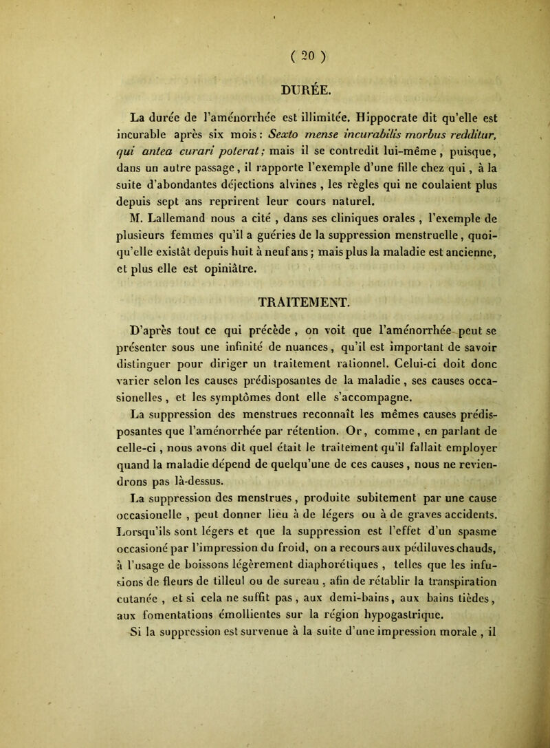 DURÉE. La durée de l’aménorrhée est illimitée. Hippocrate dit qu’elle est incurable après six mois : Sexto mense incurahilis morbus reddilur, qui antea curari paierai ; mais il se contredit lui-même, puisque, dans un autre passage, il rapporte l’exemple d’une fille chez qui, à la suite d’abondantes déjections alvines , les règles qui ne coulaient plus depuis sept ans reprirent leur cours naturel. M. Lallemand nous a cité , dans ses cliniques orales , l’exemple de plusieurs femmes qu’il a guéries de la suppression menstruelle , quoi- qu’elle existât depuis huit à neuf ans ; mais plus la maladie est ancienne, et plus elle est opiniâtre. TRAITEMENT. D’après tout ce qui précède , on voit que l’aménorrhée peut se présenter sous une infinité de nuances, qu’il est important de savoir distinguer pour diriger un traitement rationnel. Celui-ci doit donc varier selon les causes prédisposantes de la maladie , ses causes occa- sionelles , et les symptômes dont elle s’accompagne. La suppression des menstrues reconnaît les mêmes causes prédis- posantes que l’aménorrhée par rétention. Or, comme, en parlant de celle-ci, nous avons dit quel était le traitement qu’il fallait employer quand la maladie dépend de quelqu’une de ces causes , nous ne revien- drons pas là-dessus. La suppression des menstrues, produite subitement par une cause occasionelle , peut donner lieu à de légers ou à de graves accidents. Lorsqu’ils sont légers et que la suppression est l’effet d’un spasme occasioné par l’impression du froid, on a recours aux pédiluves chauds, à l’usage de boissons légèrement diaphorétiques , telles que les infu- .sions de fleurs de tilleul ou de sureau , afin de rétablir la transpiration cutanée , et si cela ne suffit pas , aux demi-bains, aux bains tièdes, aux fomentations émollientes sur la région hypogastrique. Si la suppression est survenue à la suite d’une impression morale , il