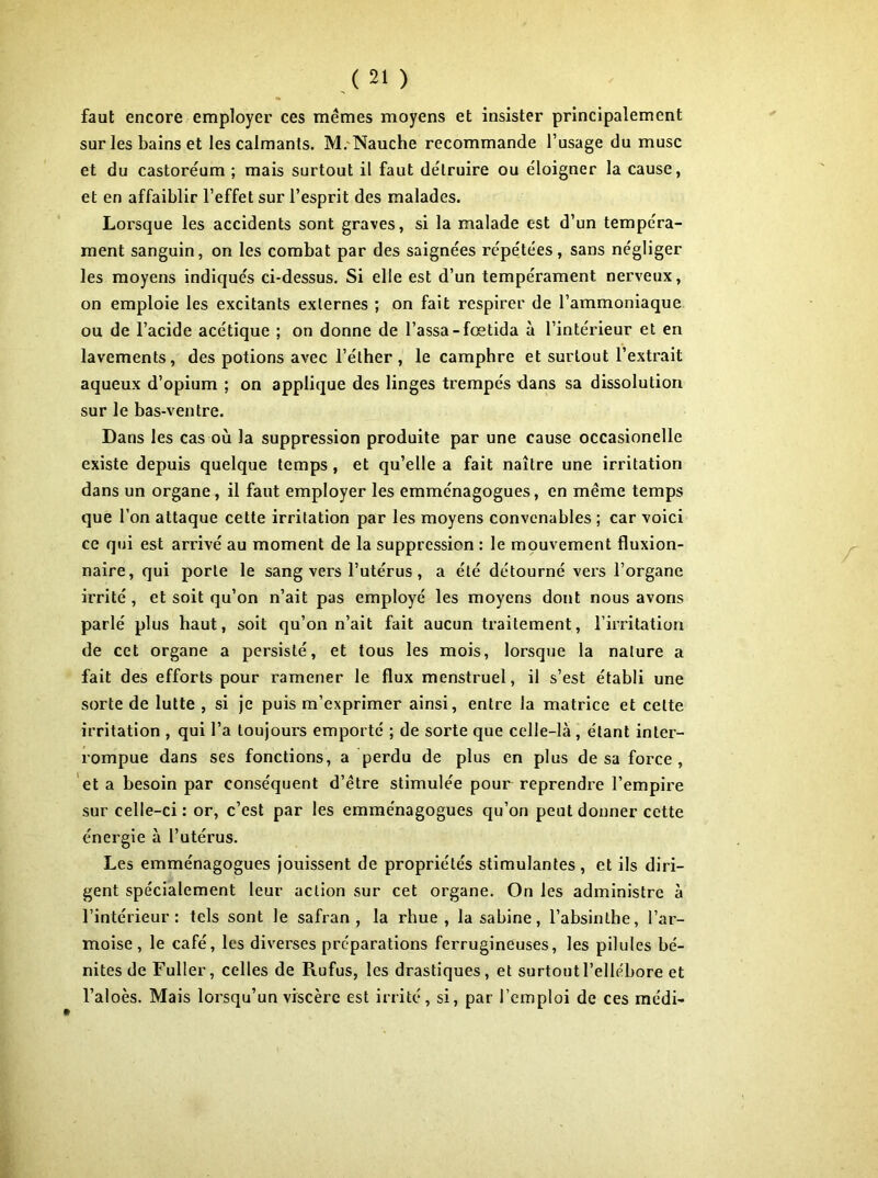 faut encore employer ces mêmes moyens et insister principalement sur les bains et les calmants. M.'Nauche recommande l’usage du musc et du castoréum ; mais surtout il faut détruire ou éloigner la cause, et en affaiblir l’effet sur l’esprit des malades. Lorsque les accidents sont graves, si la malade est d’un tempéra- ment sanguin, on les combat par des saignées répétées, sans négliger les moyens indiqués ci-dessus. Si elle est d’un tempérament nerveux, on emploie les excitants externes ; on fait respirer de l’ammoniaque ou de l’acide acétique ; on donne de Tassa-fœtida à l’intérieur et en lavements, des potions avec l’éther , le camphre et surtout l’extrait aqueux d’opium ; on applique des linges trempés dans sa dissolution sur le bas-ventre. Dans les cas où la suppression produite par une cause occasionelle existe depuis quelque temps, et qu’elle a fait naître une irritation dans un organe, il faut employer les emménagogues, en même temps que Ton attaque cette irritation par les moyens convenables ; car voici ce qui est arrivé au moment de la suppression : le mouvement fluxion- naire, qui porte le sang vers l’utérus, a été détourné vers l’organe irrité , et soit qu’on n’ait pas employé les moyens dont nous avons parlé plus haut, soit qu’on n’ait fait aucun traitement, l’irritation de cet organe a persisté, et tous les mois, lorsque la nature a fait des efforts pour ramener le flux menstruel, il s’est établi une sorte de lutte , si je puis m’exprimer ainsi, entre la matrice et cette irritation , qui Ta toujours emporté ; de sorte que celle-là , étant inter- rompue dans ses fonctions, a perdu de plus en plus de sa force, et a besoin par conséquent d’être stimulée pour reprendre l’empire sur celle-ci : or, c’est par les emménagogues qu’on peut donner cette énergie à Tutérus. Les emménagogues jouissent de propriétés stimulantes, et ils diri- gent spécialement leur action sur cet organe. On les administre à l’intérieur: tels sont le safran, la rhue , la sabine, l’absinthe, Tar- moise , le café, les diverses préparations ferrugineuses, les pilules bé- nites de Fuller, celles de Rufus, les drastiques, et surtout l’ellébore et Taloès. Mais lorsqu’un viscère est irrité, si, par l’emploi de ces médi- »