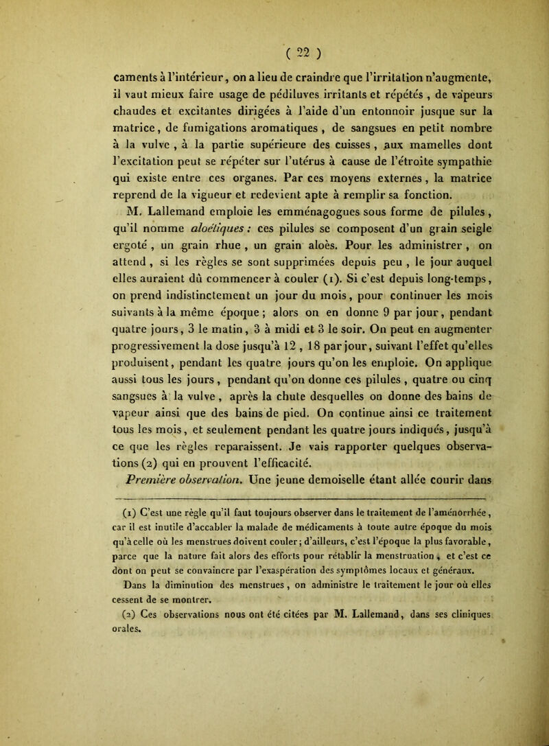 caments à l’intérieur, on a lieu de craindre que l’iiTitalion n’augmente, il vaut mieux faire usage de pédiluves irritants et répétés , de vapeurs chaudes et excitantes dirigées à l’aide d’un entonnoir jusque sur la matrice, de fumigations aromatiques , de sangsues en petit nombre à la vulve , à la partie supérieure des cuisses , ^lux mamelles dont l’excitation peut se répéter sur l’utérus à cause de l’étroite sympathie qui existe entre ces organes. Par ces moyens externes, la matrice reprend de la vigueur et redevient apte à remplir sa fonction. M, Lallemand emploie les emménagogues sous forme de pilules, qu’il nomme aloélîques : ces pilules se composent d’un grain seigle ergoté , un grain rhue , un grain aloès. Pour les administrer , on attend , si les règles se sont supprimées depuis peu , le jour auquel elles auraient dû commencer à couler (i). Si c’est depuis long-temps, on prend indistinctement un jour du mois, pour continuer les mois suivants à la même époque; alors on en donne 9 par jour, pendant quatre jours, 3 le matin, 3 à midi et 3 le soir. On peut en augmenter progressivement la dose jusqu’à 12,18 par jour, suivant l’effet qu’elles produisent, pendant les quatre jours qu’on les emploie. On applique aussi tous les jours, pendant qu’on donne ces pilules , quatre ou cinq sangsues à la vulve , apres la chute desquelles on donne des bains de vapeur ainsi que des bains de pied. On continue ainsi ce traitement tous les mois, et seulement pendant les quatre jours indiqués, jusqu’à ce que les règles reparaissent. Je vais rapporter quelques observa- tions (2) qui en prouvent l’efficacité. Pr •emière observation. Une jeune demoiselle étant allée courir dans (1) C’est une règle qu’il faut toujours observer dans le traitement de l’aménorrhée, car il est inutile d’accabler la malade de médicaments à toute autre époque du mois qu’à celle où les menstrues doivent couler; d’ailleurs, c’est l’époque la plus favorable, parce que la nature fait alors des efforts pour rétablir la menstruation , et c’est ce dont on peut se convaincre par l’exaspération des symptômes locaux et généraux. Dans la diminution des menstrues, on administre le traitement le jour où elles cessent de se montrer. (2) Ces observations nous ont été citées par M. Lallemand, dans ses cliniques orales. /