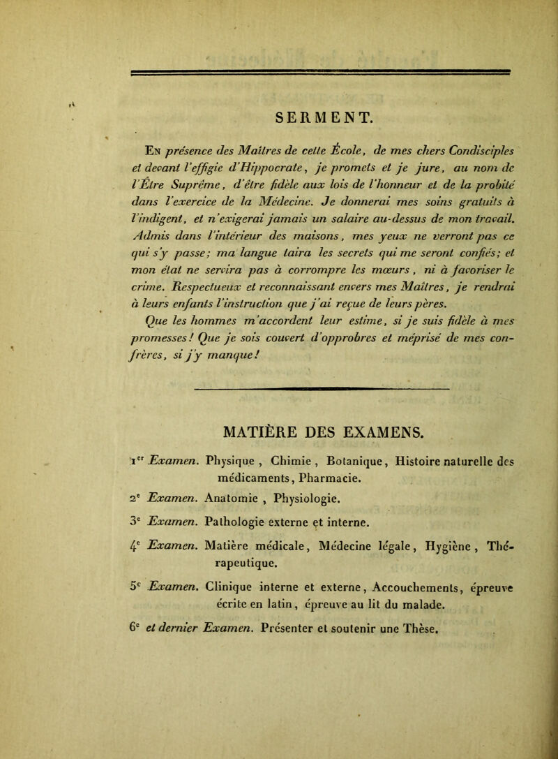 SERMENT. En présence des Maîtres de cette École, de mes chers Condisciples et devant l'effigie d’Hippocrate, je promets et je jure, au nom de l'Être Suprême, d'être fidèle aux lois de l'honneur et de la probité dans l’exercice de la Médecine. Je donnerai mes soins gratuits à l’indigent, et n’ exigerai jamais un salaire au-dessus de mon travail. Admis dans l’intérieur des maisons, mes yeux ne verront pas ce qui s’y passe; ma langue taira les secrets qui me seront confiés; et mon état ne servira pas à corrompre les mœurs, ni à favoriser le crime. Respectueux et reconnaissant envers mes Maîtres, je rendrai à leurs enfants l'instruction que j’ai reçue de leurs pères. Que les hommes m’accordent leur estime, si je suis fidèle à mes promesses ! Que je sois couvert d’opprobres et méprisé de mes con- frères, si j’y manque! MATIÈRE DES EXAMENS. Examen. Physique, Chimie, Botanique, Histoire naturelle des me'dicaments, Pharmacie. 2' Examen. Anatomie , Physiologie. 3® Examen. Pathologie externe et interne. 4® Examen. Matière médicale. Médecine légale, Hygiène, Thé- rapeutique. 5® Eixamen. Clinique interne et externe. Accouchements, épreuve écrite en latin, épreuve au lit du malade. 6® et dernier Examen. Présenter et soutenir une Thèse,