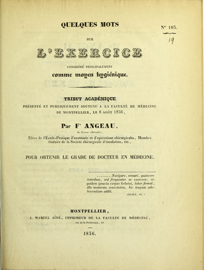 105. CONSIDÉRÉ PRINCIPALEMENT C0mm^ m0g^ti ïtg0ÎcntqM^, TRIBUT ACADÉMIQUE PEkESENTÉ ET PUBLIQUEMENT SOUTENU A LA FACULTE DE MEDECINE DE MONTPELLIER, LE 8 AOUT 1836, Par F* ANGE AU, de Ganges (Hérault), Elève (le l’Ecole-Pratique d’anatomie et d’opérations chirurgicales, Membre titulaire de la Société chirurgicale d’émulation, etc., POUR OBTENIR LE GRADE DE DOCTEUR EN MÉDECINE. Naoîgare, venari, quiescerc inierdum, sed fréquenter se exercere ; si- quidem ignavia corpus hehetat, lahorfirmat; ilia maturam scnectutem, hic longam ado- lescentiam addit, ^ CELSUS, lit). 1. MONTPELLIER, J, MARTEL AÎNÉ, I.MPRIMEUR DE LA FACULTE DE MÉDECINE , rue de la Préfecture , 10. 1856.