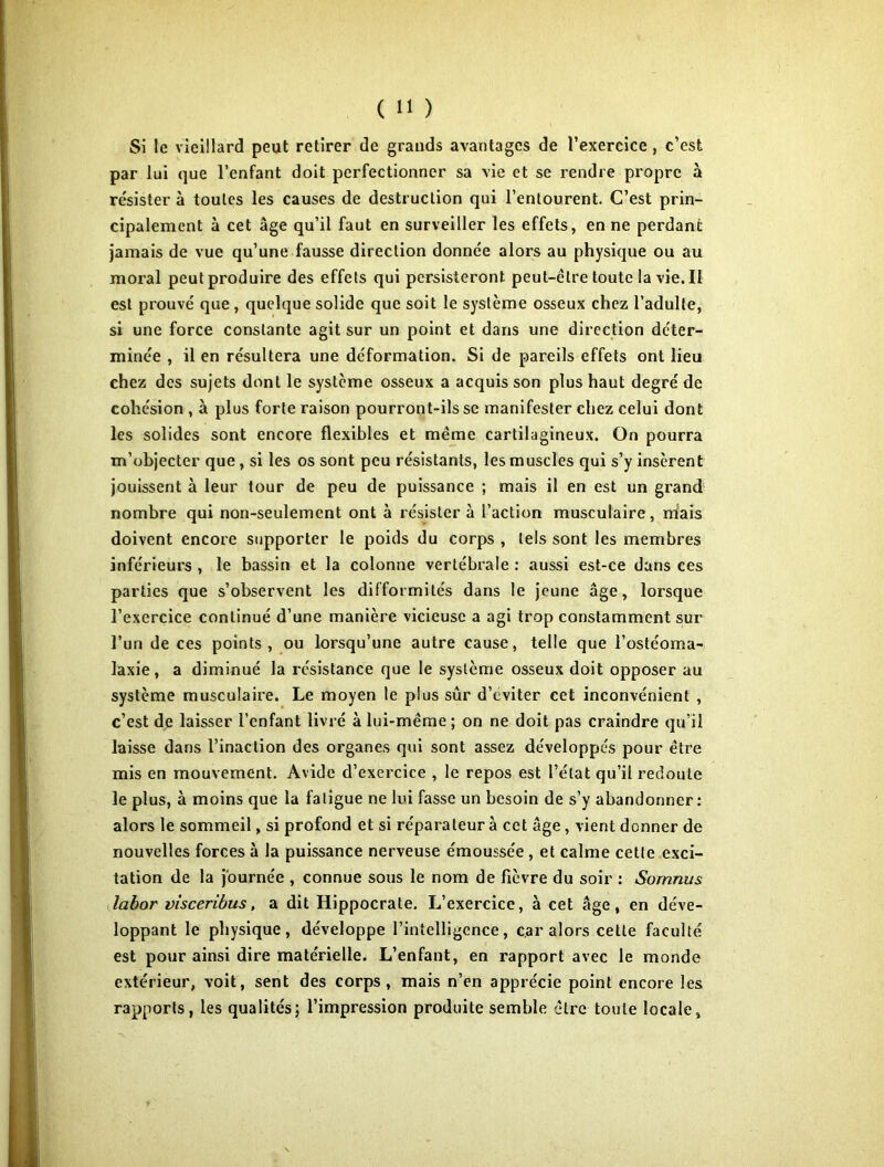 Si le vieillard peut retirer de grands avantages de l’exereice , c’est par lui que l’enfant doit perfectionner sa vie et se rendre propre à résister à toutes les causes de destruction qui l’entourent. C’est prin- cipalement à cet âge qu’il faut en surveiller les effets, en ne perdant jamais de vue qu’une fausse direction donnée alors au physique ou au moral peut produire des effets qui persisteront peut-être toute 1a vie. II est prouvé que, quelque solide que soit le système osseux chez l’adulte, si une force constante agit sur un point et dans une direction déter- minée , il en résultera une déformation. Si de pareils effets ont lieu chez des sujets dont le système osseux a acquis son plus haut degré de cohésion , à plus forte raison pourront-ils se manifester chez celui dont les solides sont encore flexibles et même cartilagineux. On pourra m’objecter que, si les os sont peu résistants, les muscles qui s’y insèrent jouissent à leur tour de peu de puissance ; mais il en est un grand nombre qui non-seulement ont à résister à l’action musculaire, niais doivent encore supporter le poids du corps , tels sont les membres inférieurs , le bassin et la colonne vertébrale ; aussi est-ce dans ces parties que s’observent les difformités dans le jeune âge, lorsque l’exercice continué d’une manière vicieuse a agi trop constamment sur l’un de ces points, ou lorsqu’une autre cause, telle que l’ostéoma- laxie, a diminué la résistance que le système osseux doit opposer au système musculaire. Le moyen le plus sûr d’eviter cet inconvénient , c’est de laisser l’enfant livré à lui-même; on ne doit pas craindre qu’il laisse dans l’inaction des organes qui sont assez développés pour être mis en mouvement. Avide d’exercice , le repos est l’état qu’il redoute le plus, à moins que la fatigue ne lui fasse un besoin de s’y abandonner: alors le sommeil, si profond et si réparateur à cet âge, vient donner de nouvelles forces à la puissance nerveuse émoussée , et calme cette exci- tation de la journée , connue sous le nom de fièvre du soir : Somnus Jabor visceribus, a dit Hippocrate, L’exercice, à cet âge, en déve- loppant le physique, développe l’intelligence, car alors cette faculté est pour ainsi dire matérielle. L’enfant, en rapport avec le monde extérieur, voit, sent des corps, mais n’en apprécie point encore les rapports, les qualités; l’impression produite semble être toute locale,