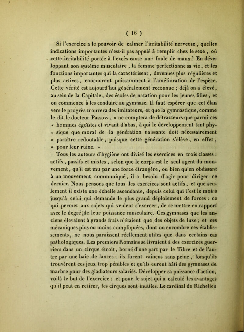Si l’exercice a le pouvoir de calmer l’iiTitabilité nerveuse , quelles indications importantes n’est-il pas appelé à remplir chez le sexe , où cette irritabilité portée à l’excès cause une foule de maux ? En déve- loppant son système musculaire , la femme perfectionne sa vie, et les fonctions importantes qui la caractérisent , devenues plus régulières et plus actives, concourent puissamment à l’amélioration de l’espèce. Cette vérité est aujourd’hui généralement reconnue ; déjà on a élevé, au sein de la Capitale, des écoles de.natation pour les jeunes filles , et on commence à les conduire au gymnase. 11 faut espérer que cet élan vers le progrès trouvera des imitateurs, et que la gymnastique, comme le dit le docteur Passow , « ne comptera de détracteurs que parmi ces « hommes égoïstes et vivant d’abus, à qui le développement tant phy- «< sique que moral de la génération naissante doit nécessairement « paraître redoutable, puisque cette génération s’élève, en effet, « pour leur ruine. » Tous les auteurs d’hygiène ont divisé les exercices en trois classes : actifs , passifs et mixtes , selon que le corps est le seul agent du mou- vement , qu’il est mu par une force étrangère, ou bien qu’en obéissant à un mouvement communiqué, il a besoin d’agir pour diriger ce dernier. Nous pensons que tous les exercices sont actifs , et que seu- lement il existe une échelle ascendante, depuis celui qui l’est le moins jusqu’à celui qui demande le plus grand déploiement de forces : ce qui permet aux sujets qui veulent s’exercer , de se mettre en rapport avec le degré Jde leur puissance musculaire. Ces gymnases que les an- ciens élevaient à grands frais n’étaient que des objets de luxe ; et ces mécaniques plus ou moins compliquées, dont on encombre ces établis- sements, ne nous paraissent réellement utiles que dans certains cas pathologiques. Les premiers Romains se livraient à des exercices guer- riers dans un cirque étroit, borné d’une part par le Tibre et de l’au- tre par une haie de lances ; ils furent vaincus sans peine , lorsqu’ils trouvèrent ces jeux trop pénibles et qu’ils eurent bâti des gymnases de marbre pour des gladiateurs salariés. Développer sa puissance d’action, voilà le but de l’exercice ; et pour le sujet qui a calculé les avantages qu’il peut en retirer, les cirques sont inutiles. Le cardinal de Richelieu