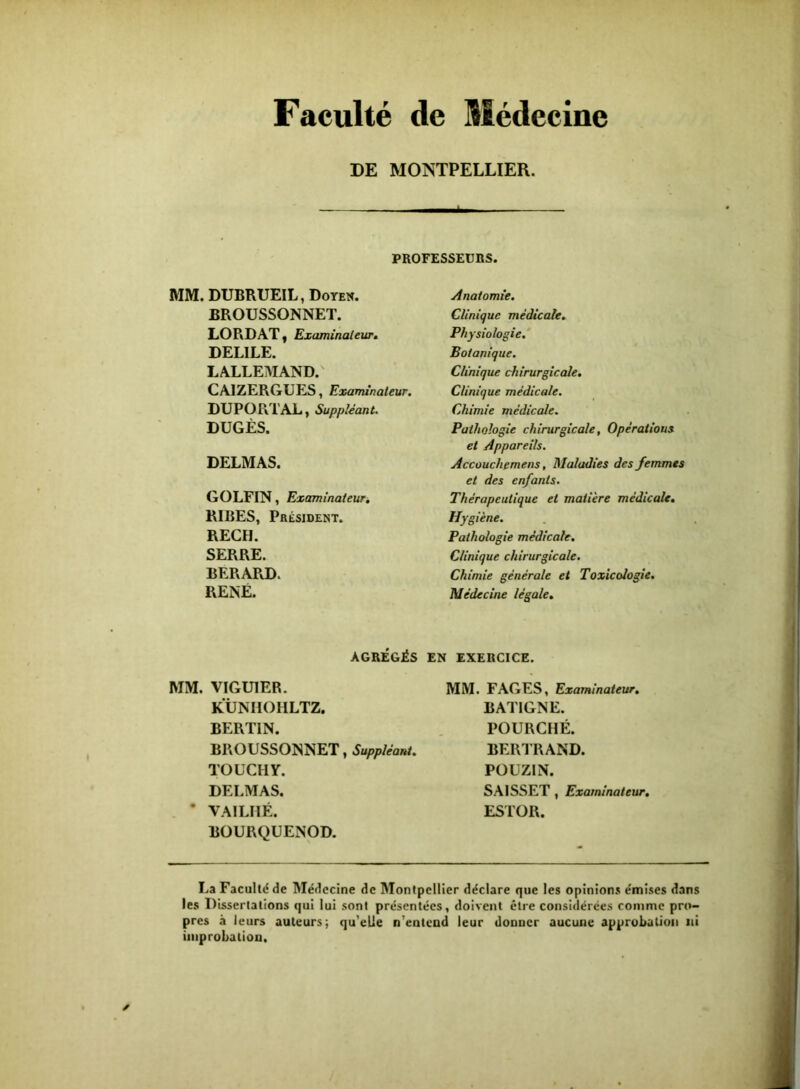 Faculté de Médecine DE MONTPELLIER. I PROFESSEUnS. MM. DUBRUEIL, Doyen. BROUSSONNET. LORDAT y Examinalew» DELIEE. LALLEIMAND. CAIZERGUES, Examinateur, DU PO RT AL, Suppléan t, DUGÈS. DELMAS. GOLFIN, Examinateur, RIBES, Président. REÇU. SERRE. BERARD. RENÉ. Anatomie. Clinique médicale. Physiologie,' Botanique. Clinique chirurgicale. Clinique médicale. Chimie médicale. Pathologie chirurgicale, Opérations et Appareils. Accûuchemens, Maladies des femmes et des enfants. Thérapeutique et matière médicale. Hygiène. Pathologie médicale. Clinique chirurgicale. Chimie générale et Toxicologie. Médecine légale. AGRÉGÉS EN EXERCICE. MM. VIGUIER. KÜMIOHLTZ. BERTIN. BROUSSONNET, Suppléant, TOUCHY. DELMAS. • VAILHÉ. BOURQUENOD. MM. FAGES, Examinateur, BATIGNE. FOURCHÉ. BERl’RAND. POUZIN. SAISSET , Examinateur, ESTOR. La Facultd de Médecine de Montpellier déclare que les opinions émises dans les Dissertations qui lui .sont présentées, doivent être considérées comme pro- pres à leurs auteurs; qu'elle n'entcad leur donner aucune approbation ni improbation.