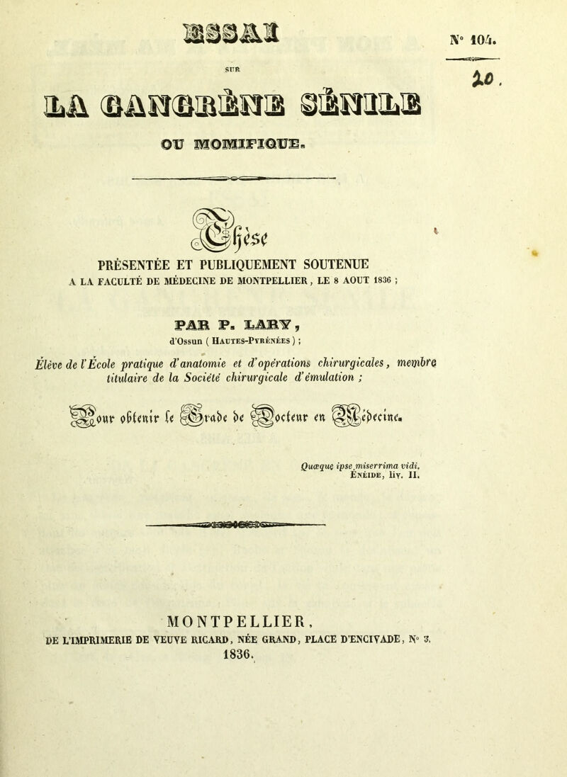 N0 104. •la AAriinrimi tfksmsi ©v m©mifiotb» PRÉSENTÉE ET PUBLIQUEMENT SOUTENUE A LA FACULTÉ DE MÉDECINE DE MONTPELLIER, LE 8 AOUT 1836 ; F AB Fs 3LAB1?, d’Ossun ( Hautes-Pyrénées ) ; Élève de l’École pratique d’anatomie et d’opérations chirurgicales, membre titulaire de la Société chirurgicale d’émulation ; jeteur en Quoique ipse miserrima vidi. Énéide, liY. II. MONTPELLIER, DE L’IMPRIMERIE DE YEUYE RICARD, NÉE GRAND, PLACE D’ENCIYADE, N° 3. 1836.