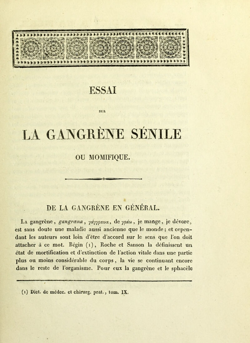 ; * jj * jjjij'* joue»*v*^»<*jec©ct)ci«)0tji'«)cc>c)te®cc* I© 1 © » i:« i © • l^f^aSs^s# Itë^ïïïïB^îîS StS^^te^Is : t*c*i<j»»9®®(»(»(» » » ♦ ? » ♦'>r>/* » ♦ » » » ESSAI SUR LA GANGRÈNE SÉNILE OU MOMIFIQUE. DE LA GANGRÈNE EN GÉNÉRAL. La gangrène, gangrœna, yâyypcuvot, de ypdta, je mange, je dévore, est sans doute une maladie aussi ancienne que le monde ; et cepen- dant les auteurs sont loin d’être d’accord sur le sens que l’on doit attacher à ce mot. Bégin (1), Boche et Sanson la définissent un état de mortification et d’extinction de l’action vitale dans une partie plus ou moins considérable du corps , la vie se continuant encore dans le reste de l’organisme. Pour eux la gangrène et le sphacèle (1) Dict. de médec. et chirurg. prat., tom. IX.