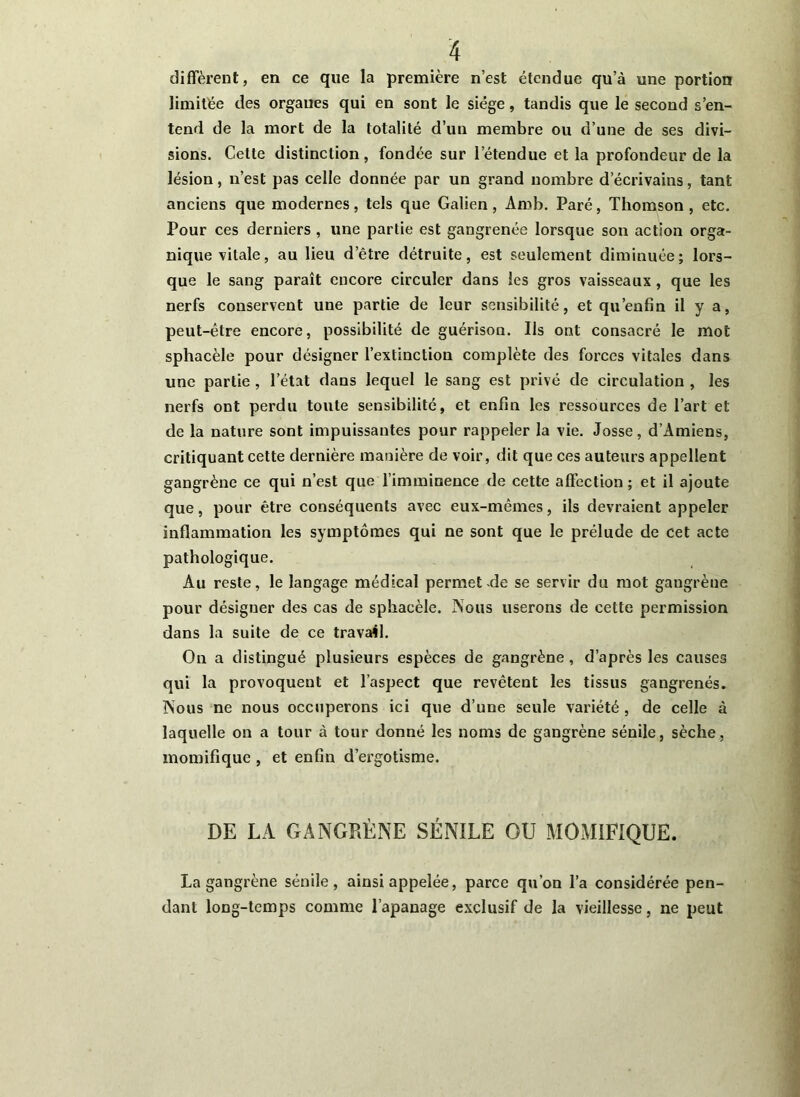 diffèrent, en ce que la première n’est étendue qu’à une portion limitée des organes qui en sont le siège, tandis que le second s’en- tend de la mort de la totalité d’un membre ou d’une de ses divi- sions. Cette distinction, fondée sur l’étendue et la profondeur de la lésion, n’est pas celle donnée par un grand nombre d’écrivains, tant anciens que modernes, tels que Galien, Amb. Paré, Thomson , etc. Pour ces derniers , une partie est gangrenée lorsque son action orga- nique vitale, au lieu d’être détruite, est seulement diminuée; lors- que le sang paraît encore circuler dans les gros vaisseaux , que les nerfs conservent une partie de leur sensibilité, et qu’enfîn il y a, peut-être encore, possibilité de guérison. Ils ont consacré le mot spliacèle pour désigner l’extinction complète des forces vitales dans une partie , l’état dans lequel le sang est privé de circulation , les nerfs ont perdu toute sensibilité, et enfin les ressources de l’art et de la nature sont impuissantes pour rappeler la vie. Josse, d’Amiens, critiquant cette dernière manière de voir, dit que ces auteurs appellent gangrène ce qui n’est que l’imminence de cette affection ; et il ajoute que, pour être conséquents avec eux-mêmes, ils devraient appeler inflammation les symptômes qui ne sont que le prélude de cet acte pathologique. Au reste, le langage médical permet-de se servir du mot gangrène pour désigner des cas de sphacèle. Nous userons de cette permission dans la suite de ce travail. On a distingué plusieurs espèces de gangrène, d’après les causes qui la provoquent et l’aspect que revêtent les tissus gangrenés. Nous ne nous occuperons ici que d’une seule variété, de celle à laquelle on a tour à tour donné les noms de gangrène sénile, sèche, momifique , et enfin d’ergotisme. DE LA GANGRÈNE SÉNILE OU MOMIFIQUE. La gangrène sénile, ainsi appelée, parce qu’on l’a considérée pen- dant long-temps comme l’apanage exclusif de la vieillesse, ne peut