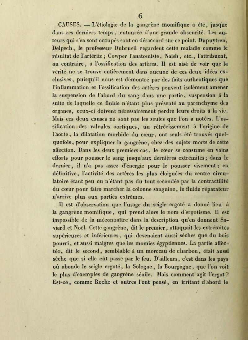 CAUSES. —Lcliologie de la gangrène momifique a été, jusque dans ces derniers temps, entourée d’une grande obscurité. Les au- teurs qui s’en sont occupés sont en désaccord sur ce point. Dupuytren, Delpech, le professeur Dubrueil regardent cette maladie comme le résultat de l’artérite ; Cowper l’anatomiste, Naisli, etc., l’attribuent, au contraire , à l’ossification des artères. Il est aisé de voir que la vérité ne se trouve entièrement dans aucune de ces deux idées ex- clusives, puisqu’il nous est démontré par des faits authentiques que l’inflammation et l’ossification des artères peuvent isolément amener la suspension de l’abord du sang dans une partie, suspension à la suite de laquelle ce fluide n’étant plus présenté au parenchyme des organes, ceux-ci doivent nécessairement perdre leurs droits à la vie. Mais ces deux causes ne sont pas les seules que l’on a notées. L’os- sification des valvules aortiques, un rétrécissement à l’origine de l’aorte, la dilatation morbide du cœur, ont seuls été trouvés quel- quefois, pour expliquer la gangrène, chez des sujets morts de cette affection. Dans les deux premiers cas, le cœur se consume en vains efforts pour pousser le sang jusqu’aux dernières extrémités; dans le dernier, il n’a pas assez d’énergie pour le pousser vivement; en définitive, l’activité des artères les plus éloignées du centre circu- latoire étant peu ou n’étant pas du tout secondée par la contractilité du cœur pour faire marcher la colonne sanguine, le fluide réparateur n’arrive plus aux parties extrêmes. Il est d’observation que l’usage du seigle ergoté a donné lieu à la gangrène momifique, qui prend alors le nom d’ergotisme. 11 est impossible de la méconnaître dans la description qu’en donnent Sa- viard et Noël. Cette gangrène, dit le premier, attaquait les extrémités supérieures et inférieures, qui devenaient aussi sèches que du bois pourri, et aussi maigres que les momies égyptiennes. La partie affec- tée, dit le second, semblable à un morceau de charbon, était aussi sèche que si elle eût passé par le feu. D’ailleurs, c’est dans les pays où abonde le seigle ergoté, la Sologne, la Bourgogne, que l’on voit le plus d’exemples de gangrène sénile. Mais comment agit l’ergot ? Est-ce, comme Roche et autres l’ont pensé, en irritant d’abord le