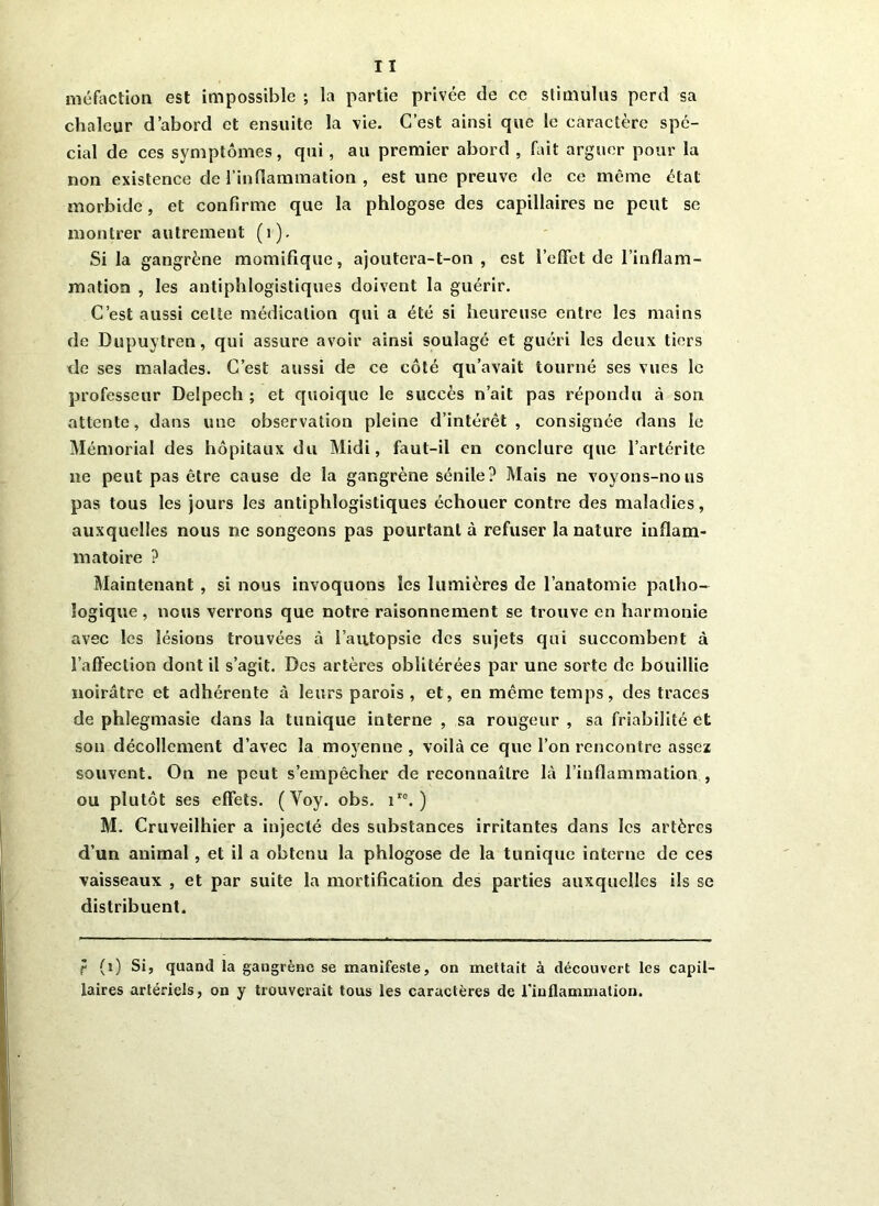 «réfaction est impossible ; la partie privée de ce stimulas perd sa chaleur d’abord et ensuite la vie. C’est ainsi que le caractère spé- cial de ces symptômes, qui, au premier abord , fait arguer pour la non existence de l’inflammation , est une preuve de ce même état morbide, et confirme que la phlogose des capillaires ne peut se montrer autrement (1), Si la gangrène momifique, ajoutera-t-on, est l'effet de l’inflam- mation , les antiphlogistiques doivent la guérir. C’est aussi celte médication qui a été si heureuse entre les mains de Dupuytren, qui assure avoir ainsi soulagé et guéri les deux tiers de ses malades. C’est aussi de ce côté qu’avait tourné ses vues le professeur Delpech ; et quoique le succès n’ait pas répondu à son attente, dans une observation pleine d’intérêt, consignée dans le Mémorial des hôpitaux du Midi, faut-il en conclure que l’arlérite ne peut pas être cause de la gangrène sénile? Mais ne voyons-nous pas tous les jours les antiphlogistiques échouer contre des maladies, auxquelles nous ne songeons pas pourtant à refuser la nature inflam- matoire ? Maintenant , si nous invoquons les lumières de l’anatomie patho- logique , nous verrons que notre raisonnement se trouve en harmonie avec les lésions trouvées à l’autopsie des sujets qui succombent à l’affection dont il s’agit. Des artères oblitérées par une sorte de bouillie noirâtre et adhérente à leurs parois , et, en même temps, des traces de phlegmasie dans la tunique interne , sa rougeur , sa friabilité et son décollement d’avec la moyenne , voilà ce que l’on rencontre assez souvent. On ne peut s’empêcher de reconnaître là l’inflammation , ou plutôt ses effets. (Yoy. obs. iro. ) M. Cruveilhier a injecté des substances irritantes dans les artères d’un animal , et il a obtenu la phlogose de la tunique interne de ces vaisseaux , et par suite la mortification des parties auxquelles ils se distribuent. r (1) Si, quand la gangrène se manifeste, on mettait à découvert les capil- laires artériels, on y trouverait tous les caractères de l'inflammation.