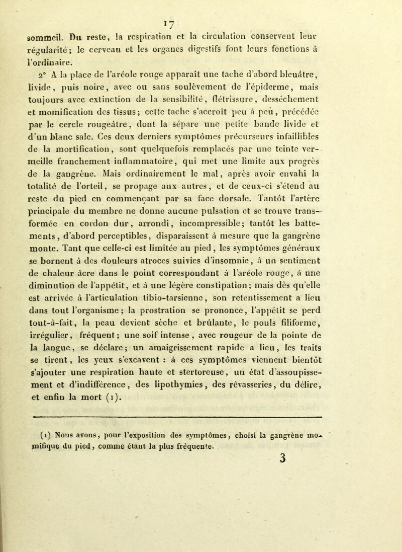 *7 sommeil. Da reste, la respiration et la circulation conservent leur régularité; le cerveau et les organes digestifs font leurs fonctions à l’ordinaire. a0 A la place de l’aréole rouge apparaît une tache d’abord bleuâtre, livide, puis noire, avec ou sans soulèvement de l’épiderme, mais toujours avec extinction de la sensibilité, flétrissure, dessèchement et momification des tissus; celte tache s’accroît peu à peu, précédée par le cercle rougeâtre, dont la sépare une petite bande livide et d’un blanc sale. Ces deux derniers symptômes précurseurs infaillibles de la mortification, sont quelquefois remplacés par une teinte ver- meille franchement inflammatoire, qui met une limite aux progrès de la gangrène. Mais ordinairement le mal, après avoir envahi la totalité de l’orteil, se propage aux autres, et de ceux-ci s’étend au reste du pied en commençant par sa face dorsale. Tantôt l’artère principale du membre ne donne aucune pulsation et se trouve trans- formée en cordon dur, ai'rondi, incompressible; tantôt les batte- ments, d’abord perceptibles, disparaissent à mesure que la gangrène monte. Tant que celle-ci est limitée au pied, les symptômes généraux se bornent à des douleurs atroces suivies d’insomnie, à un sentiment de chaleur âcre dans le point correspondant à l’aréole rouge, à une diminution de l’appétit, et à une légère constipation; mais dès quelle est arrivée à l’articulation libio-tarsienne, son retentissement a lieu dans tout l’organisme ; la prostration se prononce, l’appétit se perd tout-à-fait, la peau devient sèche et brûlante, le pouls filiforme, irrégulier, fréquent; une soif intense , avec rougeur de la pointe de la langue, se déclare; un amaigrissement rapide a lieu, les traits se tirent, les yeux s’excavent : à ces symptômes viennent bientôt s’ajouter une respiration haute et stertoreuse, un état d’assoupisse- ment et d’indifférence, des lipothymies, des rêvasseries, du délire, et enfin la mort (i). (1) Nous avons, pour l’exposition des symptômes, choisi la gangrène mo* piifique du pied, comme étant la plus fréquente. 3