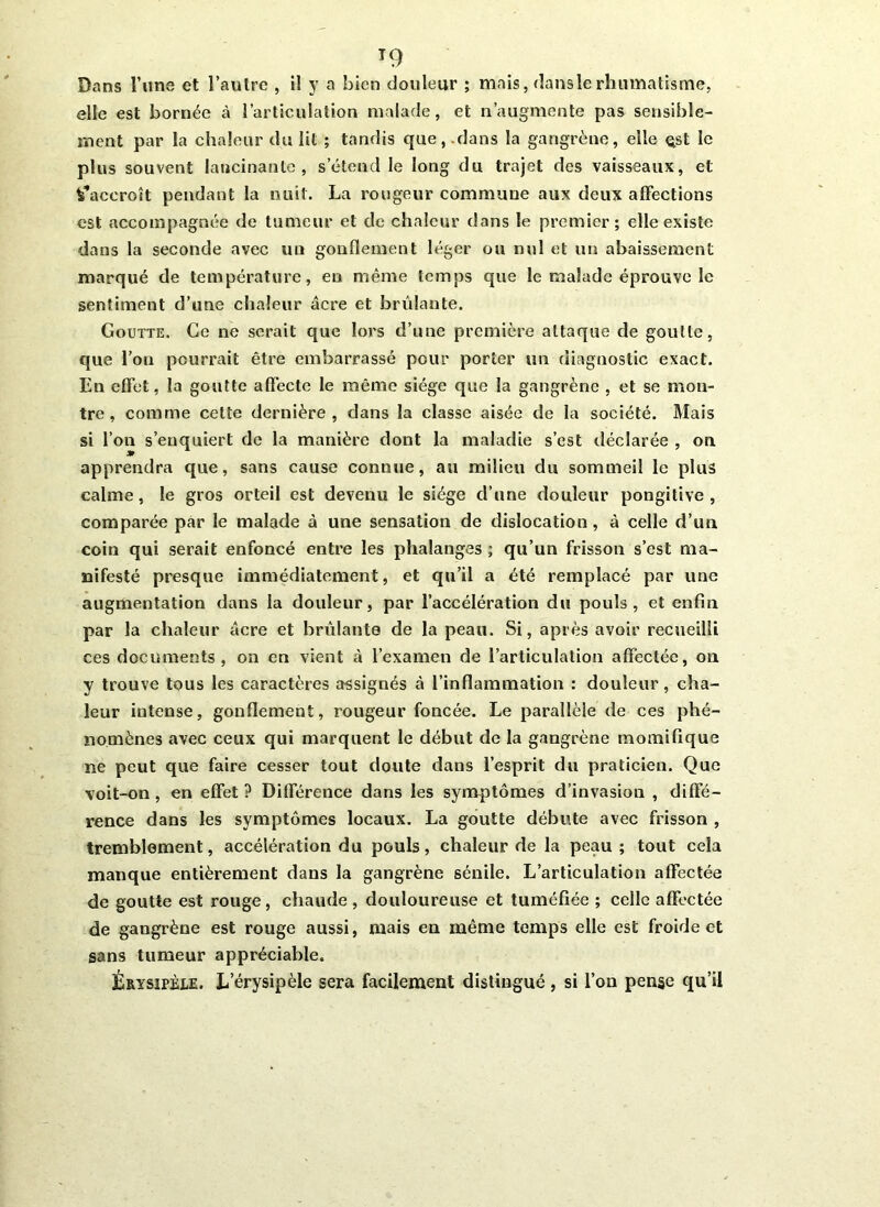 T9 Dans l’une et l’autre , il y a bien douleur ; mais, flans le rhumatisme, elle est bornée à l’articulation malade, et n’augmente pas sensible- ment par la chaleur du lit ; tandis que,.dans la gangrène, elle ^st le plus souvent lancinante , s’étend le long du trajet des vaisseaux, et t’accroît pendant la nuit. La rougeur commune aux deux affections est accompagnée de tumeur et de chaleur dans le premier; elle existe dans la seconde avec un gonflement léger ou nul et un abaissement marqué de température, eu même temps que le malade éprouve le sentiment d’une chaleur âcre et brûlante. Goutte. Ce ne serait que lors d’une première attaque de goutte, que l’on pourrait être embarrassé pour porter un diagnostic exact. En effet, la goutte affecte le même siège que la gangrène , et se mon- tre, comme cette dernière, dans la classe aisée de la société. Mais si l’on s’enquiert de la manière dont la maladie s’est déclarée , on apprendra que, sans cause connue, au milieu du sommeil le plus calme, le gros orteil est devenu le siège d’une douleur pongitive , comparée par le malade à une sensation de dislocation, à celle d’un coin qui serait enfoncé entre les phalanges ; qu’un frisson s’est ma- nifesté presque immédiatement, et qu’il a été remplacé par une augmentation dans la douleur, par l’accélération du pouls, et enfin par la chaleur âcre et brûlante de la peau. Si, après avoir recueilli ces documents, on en vient à l’examen de l’articulation affectée, on y trouve tous les caractères assignés à l’inflammation : douleur, cha- leur intense, gonflement, rougeur foncée. Le parallèle de ces phé- nomènes avec ceux qui marquent le début de la gangrène momifique ne peut que faire cesser tout doute dans l’esprit du praticien. Que voit-on, en effet ? Différence dans les symptômes d’invasion , diffé- rence dans les symptômes locaux. La goutte débute avec frisson , tremblement, accélération du pouls, chaleur de la peau; tout cela manque entièrement dans la gangrène sénile. L’articulation affectée de goutte est rouge, chaude, douloureuse et tuméfiée ; celle affectée de gangrène est rouge aussi, mais en même temps elle est froide et sans tumeur appréciable. Érysipèle. L’érysipèle sera facilement distingué , si l’on pense qu’il