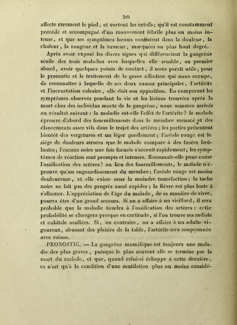 io affecte rarement le pied, et surtout les orteils; qu’il est constamment précédé et accompagné d’un mouvement fébrile plus ou moins in- tense, et que ses symptômes locaux consistent dans la douleur, la chaleur, la rougeur et la tumeur, marquées au plus haut degré. Après avoir exposé les divers signes qui différencient la gangrène sénile des trois maladies avec lesquelles elle semble, au premier abord, avoir quelques points de contact , il nous paraît utile, pour le pronostic et le traitement de la grave affection qui nous occupe, de reconnaître à laquelle de ses deux causes principales , l’artéritc et l’incrustation calcaire , elle doit son apparition. En comparant les symptômes observés pendant la vie et les lésions trouvées après la mort chez des individus morts de la gangrène, nous sommes arrivés au résultat suivant: la maladie est-elle l’effet de l’artérite ? le malade éprouve d’abord des fourmillements dans le membre menacé et des élancements assez vifs dans le trajet des artères ; les parties présentent bientôt des vergetures et un léger gonflement; l’aréole rouge est le siège de douleurs atroces que le malade compare à des fusées brû- lantes; l’escarre noire une fois formée s’accroît rapidement ; les symp- tômes de réaction sont prompts et intenses. Reconnaît-elle pour cause l'ossification des artères? au lieu des fourmillements, le malade n’é- prouve qu’un engourdissement du membre; l’aréole rouge est moins douloureuse , et elle existe sans la moindre tuméfaction ; la tache noire ne fait pas des progrès aussi rapides ; la fièvre est plus lente à s’allumer. L’appréciation de l’âge du malade, de sa manière de vivre, pourra être d’un grand secours. Si on a affaire à un vieillard, il sera probable que la maladie tiendra à l’ossification des artères : celle probabilité se changera presque en certitude, si l’on trouve ses radiale et cubitale ossifiées. Si, au contraire, on a affaire à un adulte vi- goureux, abusant des plaisirs de la table, l’artérite sera soupçonnée avec raison. PROMOST1C. — La gangrène momifique est toujours une mala- die des plus graves , puisque le plus souvent elle se termine par la mort du malade, et que, quand celui-ci échappe à cette dernière, ce n’est qu’à la condition d’une mutilation plus ou moins considé-