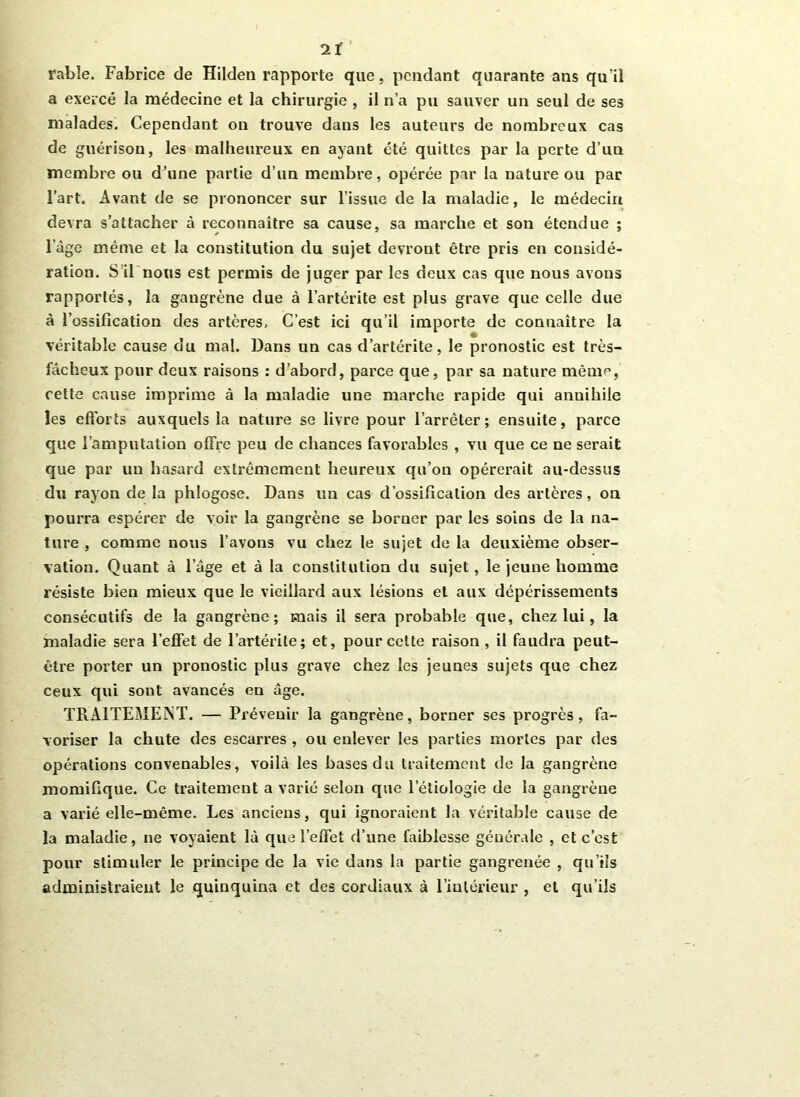 2Ï fable. Fabrice de Hilden rapporte que, pendant quarante ans qu’il a exercé la médecine et la chirurgie , il n’a pu sauver un seul de ses malades. Cependant on trouve dans les auteurs de nombreux cas de guérison, les malheureux en ayant été quittes par la perte d’un membre ou d’une partie d’un membre, opérée par la nature ou par l’art. Avant de se prononcer sur l’issue de la maladie, le médecin devra s’attacher à reconnaître sa cause, sa marche et son étendue ; l’àge même et la constitution du sujet devront être pris en considé- ration. S’il nous est permis de juger par les deux cas que nous avons rapportés, la gangrène due à l’artérite est plus grave que celle due à l’ossification des artères, C’est ici qu’il importe de connaître la véritable cause du mal. Dans un cas d’artérite, le pronostic est très- fâcheux pour deux raisons : d’abord, parce que, par sa nature même, cette cause imprime à la maladie une marche rapide qui annihile les efforts auxquels la nature se livre pour l’arrêter; ensuite, parce que l’amputation offre peu de chances favorables , vu que ce ne serait que par un hasard extrêmement heureux qu’on opérerait au-dessus du rayon de la phlogose. Dans un cas d’ossification des artères, on pourra espérer de voir la gangrène se borner par les soins de la na- ture , comme nous l’avons vu chez le sujet de la deuxième obser- vation. Quant à l’âge et à la constitution du sujet, le jeune homme résiste bien mieux que le vieillard aux lésions et aux dépérissements consécutifs de la gangrène; mais il sera probable que, chez lui, la maladie sera l’effet de l’artérite; et, pour cette raison , il faudra peut- être porter un pronostic plus grave chez les jeunes sujets que chez ceux qui sont avancés en âge. TRAITEMENT. — Prévenir la gangrène, borner ses progrès, fa- voriser la chute des escarres , ou enlever les parties mortes par des opérations convenables, voilà les bases du traitement de la gangrène momifique. Ce traitement a varié selon que l’étiologie de la gangrène a varié elle-même. Les anciens, qui ignoraient la véritable cause de la maladie, ne voyaient là que l’effet d’une faiblesse générale , et c’est pour stimuler le principe de la vie dans la partie gangrenée , qu’ils administraient le quinquina et des cordiaux à l’intérieur , et qu’ils