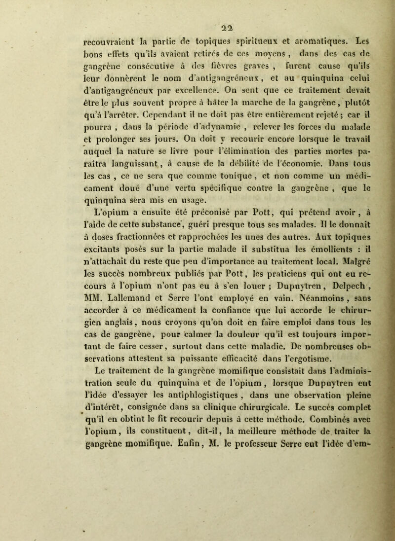 recouvraient la partie de topiques spiritueux et aromatiques. Les bons effets qu’ils avaient retires de ces moyens , dans des cas de gangrène consécutive à des fièvres graves , furent cause qu’ils leur donnèrent le nom d’anligangrénenx , et au quinquina celui d’antigangréneux par excellence. On sent que ce traitement devait être le plus souvent propre à hâter la marche de la gangrène, plutôt qu’à l’arrêter. Cependant il ne doit pas être entièrement rejeté ; car il pourra , dans la période d’adynamie , relever les forces du malade et prolonger ses jours. On doit y recourir encore lorsque le travail auquel la nature se livre pour l’élimination des parties mortes pa- raîtra languissant, à cause de la débilité de l’économie. Dans tous les cas , ce ne sera que comme tonique , et non comme un médi- cament doué d’une vertu spécifique contre la gangrène , que le quinquina sera mis en usage. L’opium a ensuite été préconisé par Pott, qui prétend avoir, à l’aide de cette substance, guéri presque tous ses malades. Il le donnait à doses fractionnées et rapprochées les unes des autres. Aux topiques excitants posés sur la partie malade il substitua les émollients : il n’attachait du reste que peu d’importance au traitement local. Malgré les succès nombreux publiés par Pott, les praticiens qui ont eu re- cours à l’opium n’ont pas eu à s’en louer; Dupuytren, Delpech, MM. Lallemand et Serre l’ont employé en vain. Néanmoins , sans accorder à ce médicament la confiance que lui accorde le chirur- gien anglais, nous croyons qu’on doit en faire emploi dans tous les cas de gangrène, pour calmer la douleur qu’il est toujours impor- tant de faire cesser, surtout dans cette maladie. De nombreuses ob- servations attestent sa puissante efficacité dans l’ergotisme. Le traitement de la gangrène momifique consistait dans l’adminis- tration seule du quinquina et de l’opium , lorsque Dupuytren eut l’idée d’essayer les antiphlogistiques , dans une observation pleine d’intérêt, consignée dans sa clinique chirurgicale. Le succès complet qu’il en obtint le fit recourir depuis à cette méthode. Combinés avec l’opium, ils constituent, dit-il, la meilleure méthode de traiter la gangrène momifique. Enfin, M. le professeur Serre eut l’idée d’em-