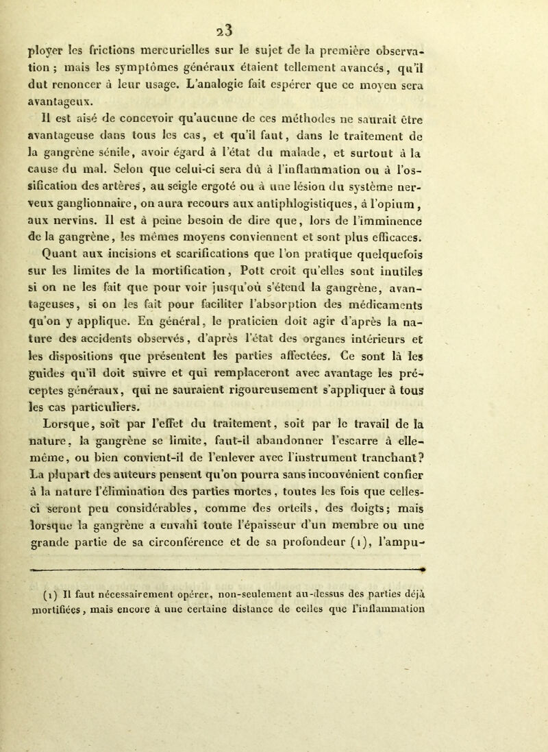 ^3 ployer les frictions mercurielles sur le sujet de la première observa- tion ; mais les symptômes généraux étaient tellement avancés, qu’il dut renoncer à leur usage. L’analogie fait espérer que ce moyen sera avantageux. 11 est aisé de concevoir qu’aucune de ces méthodes ne saurait être avantageuse dans tous les cas, et qu’il faut, dans le traitement de la gangrène sénile, avoir égard à letat du malade, et surtout à la cause du mal. Selon que celui-ci sera dû à l’inflammation ou à l'os- sification des artères, au seigle ergoté ou à une lésion du système ner- veux ganglionnaire, on aura recours aux antiphlogistiques, à l’opium , aux nervins. Il est à peine besoin de dire que, lors de l’imminence de la gangrène, les mêmes moyens conviennent et sont plus efficaces. Quant aux incisions et scarifications que l’on pratique quelquefois sur les limites de la mortification, Pott croit qu’elles sont inutiles si on ne les fait que pour voir jusqu’où s’étend la gangrène, avan- tageuses, si on les fait pour faciliter l’absorption des médicaments qu’on y applique. En général, le praticien doit agir d’après la na- ture des accidents observés, d’après l’état des organes intérieurs et les dispositions que présentent les parties affectées. Ce sont là les guides qu’il doit suivre et qui remplaceront avec avantage les pré- ceptes généraux, qui ne sauraient rigoureusement s’appliquer à tous les cas particuliers. Lorsque, soit par l’effet du traitement, soit par le travail de la nature, la gangrène se limite, faut-il abandonner l’escarre à elle- même, ou bien convient-il de l’enlever avec l’instrument tranchant? La plupart des auteurs pensent qu’on pourra sans inconvénient confier à la nature l’élimination des parties mortes, toutes les fois que celles- ci seront peu considérables, comme des orteils, des doigts; mais lorsque la gangrène a euvahi toute l’épaisseur d’un membre ou une grande partie de sa circonférence et de sa profondeur (1), l’ampu- (1) Il faut nécessairement opérer, non-seulement au-dessus des parties déjà mortifiées, mais encore à une certaine distance de celles que l’inflammation