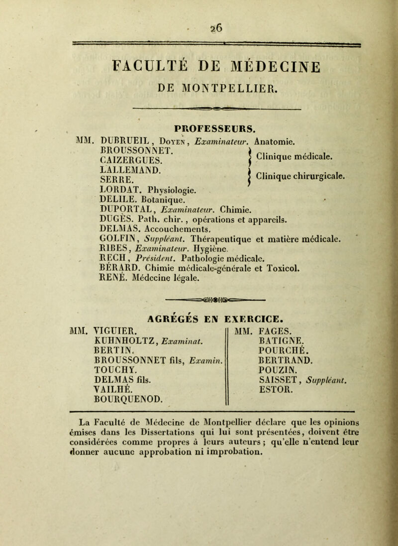 FACULTÉ DE MÉDECINE DE MONTPELLIER. PROFESSEURS. MM. DüBRUEIL, Doyen, Examinateur. Anatomie. BROUSSONNET. CAIZERGUES. LALLEMAND. SERRE. LORDAT. Physiologie. DEL1LE. Botanique. DTPORTAL, Examinateur. Chimie. DUGES. Path. chir., opérations et appareils. DELMAS. Accouchements, GOLFIN, Suppléant. Thérapeutique et matière médicale. R1BES, Examinateur. Hygiène. RECH, Président. Pathologie médicale. BERARD. Chimie médicale-générale et Toxicol. RENÉ. Médecine légale. | Clinique médicale. | Clinique chirurgicale. AGRÉGÉS EN EXERCICE. MM. VIGUIER. KUHNHOLTZ, Examinât. BERTIN, BROUSSONNET fils, Examin. TOUCHY. DELMAS fils. VAILHÉ. BOURQUENOD. MM. FAGES. BATIGNE. POURCHÉ. BERTRAND. POUZIN. SAISSET, Suppléant. ESTOR. La Faculté de Médecine de Montpellier déclare que les opinions émises dans les Dissertations qui lui sont présentées, doivent être considérées comme propres à leurs auteurs ; qu elle n’entend leur donner aucune approbation ni improbation.