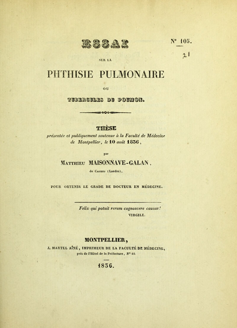 9-^ SUR LA. PHTHISIE PULMONAIRE ou 1îl9S!Sia(BDILlSg ÎDID îPCDUîïKDSIa THÈSE prèieniée et publiquement soutenue à la Faculté de Médecine de Montpellier, le 10 août 1856 , par Matthieu MAISONNAVE-GALAN , de Castits (Landes), POUR OBTENIR LE GRADE DE DOCTEUR EN MÉDECINE. Félix qui potuit rerum cognoscere causas ! VIRGILE. MONTPELLIER, J. MARTEL AÎNÉ, IMPRIMEUR DE LA FACULTÉ DE MÉDECINE, près de l’Hôtel de la Préfecture, R® 10. 4836.