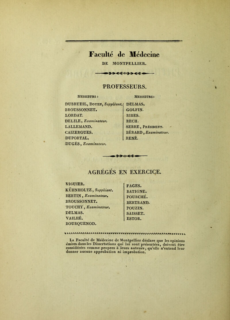 Faculté de Médecine DE MONTPELLIER. » tm PROFESSEURS. MESSIEURS : DUBRUEIL, Doyen, Suppléant. BROÜSSONNET. LORDAT. DELÏLE, Examinateur, LALLEMAND. CAIZERGUES. DUPORTAL. DUGES, Examinateur, Messieurs : DELMAS. GOLFIN. RIRES. RECH. SERRE, Président. BÉRARD, Examinateur. RENÉ. AGRÉGÉS EN EXERCICE. VIGUIER. KÜHNHOLTZ, Suppléant, BERTIN, Examinateur, BROÜSSONNET. TOUCHY, Examinateur, DELMAS. VAILHÉ. BOÜRQÜENOD. FAGES. BATIGNE. FOURCHÉ. BERTRAND. POÜZIN. SAISSET. ESTOR. La Faculté de Médecine de Montpellier déclare que les opinions émises dans les Dissertations qui lui sont présentées, doivent être considérées comme propres à leurs auteurs, qu’elle n’entend leur donner aucune approbation ni improbation.