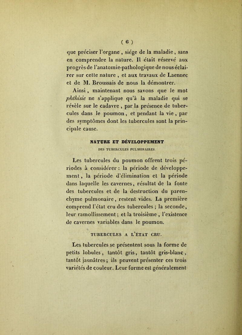 que préciser l’organe , siège de la maladie , sans en comprendre la nalure. Il était réservé aux progrès de l’anatomie-pathologique de nous éclai- rer sur cette nature , et aux travaux de Laennec et de M. Broussais de nous la démontrer. Ainsi , maintenant nous savons que le mot phthisie ne s’applique qu’à la maladie qui se révèle sur le cadavre , par la présence de tuber- cules dans le poumon, et pendant la vie , par des symptômes dont les tubercules sont la prin- cipale cause. NATURE ET DÉVELOPPEMENT DES TUBERCULES PULMONAIRES. Les tubercules du poumon offrent trois pé- riodes à considérer : la période de développe- ment , la période d’élimination et la période dans laquelle les cavernes, résultat de la fonte des tubercules et de la destruction du paren- chyme pulmonaire, restent vides. La première comprend l’état cru des tubercules ; la seconde, leur ramollissement ; et la troisième , l’existence de cavernes variables dans le poumon. TUBERCULES A l’ÉTAT CRU. Les tubercules se présentent sous la forme de petits lobules, tantôt gris, tantôt gris-blanc, tantôt jaunâtres ; ils peuvent présenter ces trois variétés de couleur. Leur forme est généralement