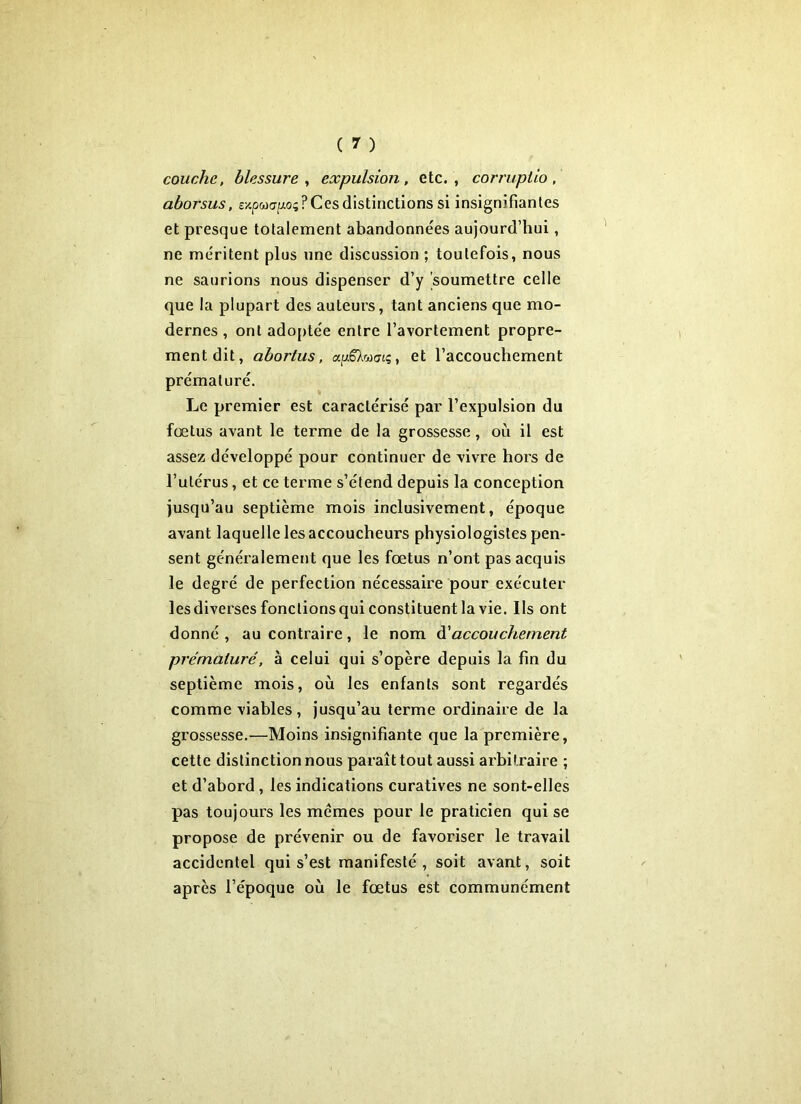 couche, blessure, expulsion, etc., corruptio, aborsus, expacrp; ? Ces distinctions si insignifiantes et presque totalement abandonnées aujourd’hui, ne méritent plus une discussion ; toutefois, nous ne saurions nous dispenser d’y soumettre celle que la plupart des auteurs, tant anciens que mo- dernes , ont adoptée entre l’avortement propre- ment dit, abortus, a|a6Xw<7tç, et l’accouchement prématuré. Le premier est caractérisé par l’expulsion du fœtus avant le terme de la grossesse, où il est assez développé pour continuer de vivre hors de l’utérus, et ce terme s’étend depuis la conception jusqu’au septième mois inclusivement, époque avant laquelle les accoucheurs physiologistes pen- sent généralement que les fœtus n’ont pas acquis le degré de perfection nécessaire pour exécuter les diverses fonctions qui constituent la vie. Ils ont donné , au contraire, le nom d'accouchement prématuré, à celui qui s’opère depuis la fin du septième mois, où les enfants sont regardés comme viables , jusqu’au terme ordinaire de la grossesse.—Moins insignifiante que la première, cette distinction nous paraît tout aussi arbitraire ; et d’abord , les indications curatives ne sont-elles pas toujours les mêmes pour le praticien qui se propose de prévenir ou de favoriser le travail accidentel qui s’est manifesté , soit avant, soit après l’époque où le fœtus est communément