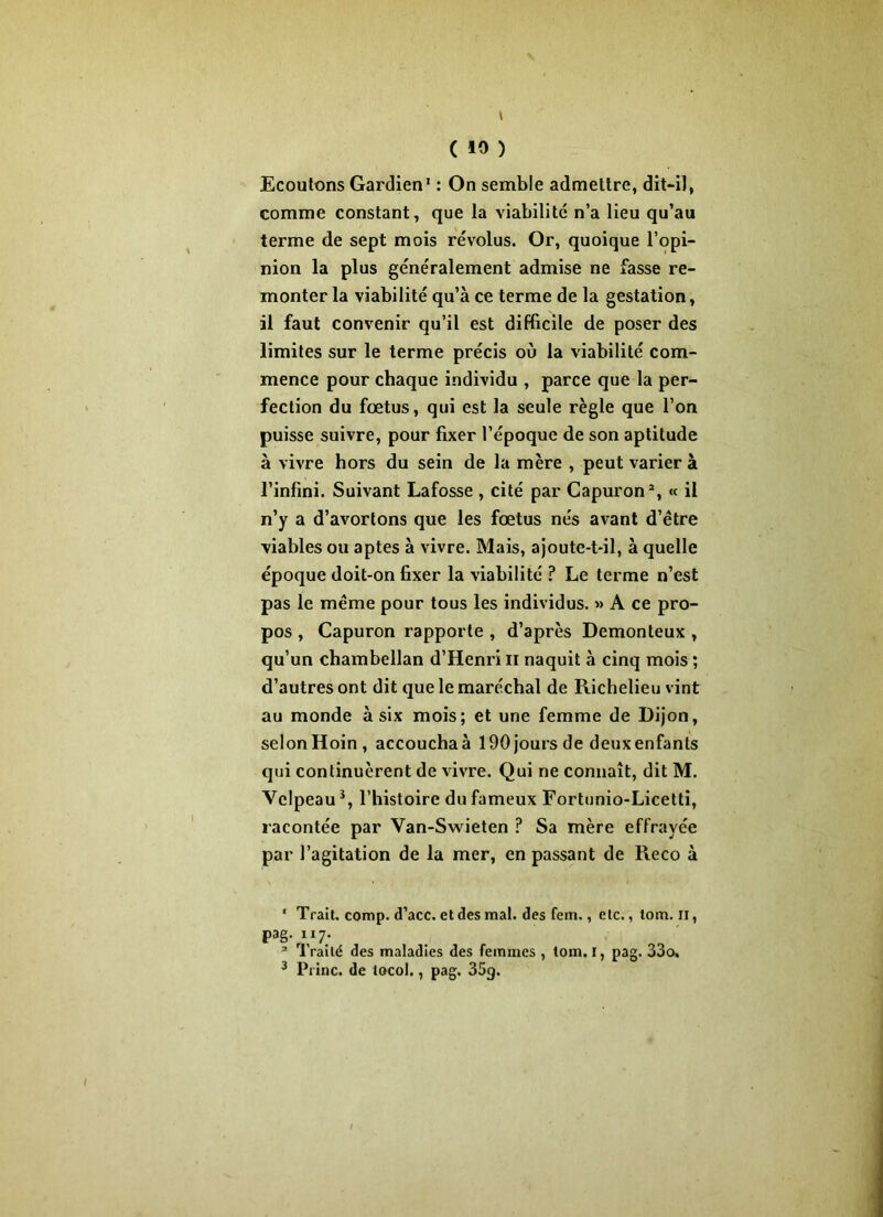 » ( 10 ) Ecoutons Gardien1 : On semble admettre, dit-iJ, comme constant, que la viabilité n’a lieu qu’au terme de sept mois révolus. Or, quoique l’opi- nion la plus généralement admise ne fasse re- monter la viabilité qu’à ce terme de la gestation, il faut convenir qu’il est difficile de poser des limites sur le terme précis où la viabilité com- mence pour chaque individu , parce que la per- fection du fœtus, qui est la seule règle que l’on puisse suivre, pour fixer l’époque de son aptitude à vivre hors du sein de la mère , peut varier à l’infini. Suivant Lafosse , cité par Capuron2, « il n’y a d’avortons que les fœtus nés avant d’être viables ou aptes à vivre. Mais, ajoute-t-il, à quelle époque doit-on fixer la viabilité ? Le terme n’est pas le même pour tous les individus. » A ce pro- pos , Capuron rapporte , d’après Demonteux , qu’un chambellan d’Henri n naquit à cinq mois ; d’autres ont dit que le maréchal de Richelieu vint au monde à six mois; et une femme de Dijon, selonHoin, accouchaà 190 jours de deuxenfants qui continuèrent de vivre. Qui ne connaît, dit M. Velpeau3, l’histoire du fameux Fortunio-Licetti, racontée par Van-Swieten ? Sa mère effrayée par l’agitation de la mer, en passant de Reco à 1 Trait, comp. d’acc. et des mal. des fem., etc., tom. il, pag. ii7. 2 Traité des maladies des femmes , tom. I, pag. 33o.