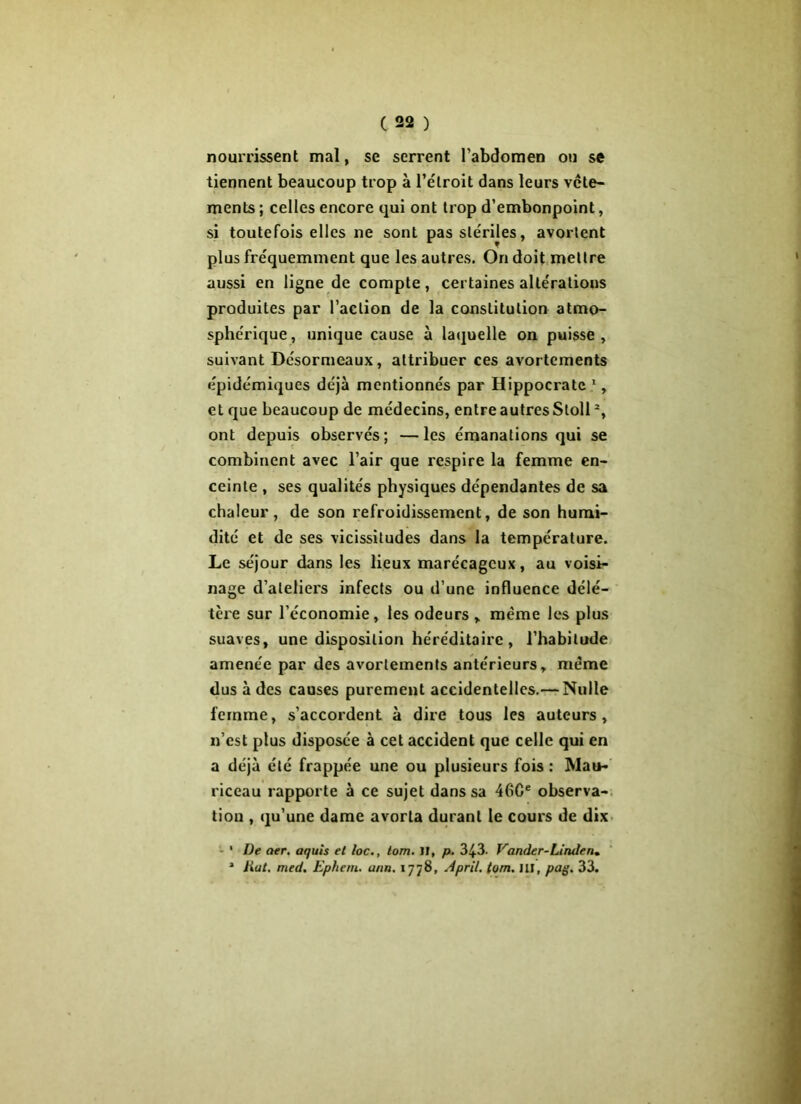 nourrissent mal, se serrent l’abdomen ou se tiennent beaucoup trop à l’e'lroit dans leurs vête- ments ; celles encore qui ont trop d’embonpoint, si toutefois elles ne sont pas stériles, avortent plus fréquemment que les autres. On doit mettre aussi en ligne de compte, certaines altérations produites par l’action de la constitution atmo- sphérique, unique cause à laquelle on puisse, suivant Desormeaux, attribuer ces avortements épidémiques déjà mentionnés par Hippocrate 1, et que beaucoup de médecins, entre autres Sloll % ont depuis observés; —les émanations qui se combinent avec l’air que respire la femme en- ceinte , ses qualités physiques dépendantes de sa chaleur, de son refroidissement, de son humi- dité et de ses vicissitudes dans la température. Le séjour dans les lieux marécageux, au voisi- nage d’ateliers infects ou d’une influence délé- tère sur l’économie, les odeurs , même les plus suaves, une disposition héréditaire, l’habitude amenée par des avortements antérieurs, même dus à des causes purement accidentelles.— Nulle femme, s’accordent à dire tous les auteurs, n’est plus disposée à cet accident que celle qui en a déjà été frappée une ou plusieurs fois : Mau- riceau rapporte à ce sujet dans sa 46Ge observa- tion , qu’une dame avorta durant le cours de dix • De aer. aquis et loc., lom. Il, p. 3£3. Vcinder-Linden* * Jiut. med. Ephem. ann. 1778, April. tom. III, pag. 33.