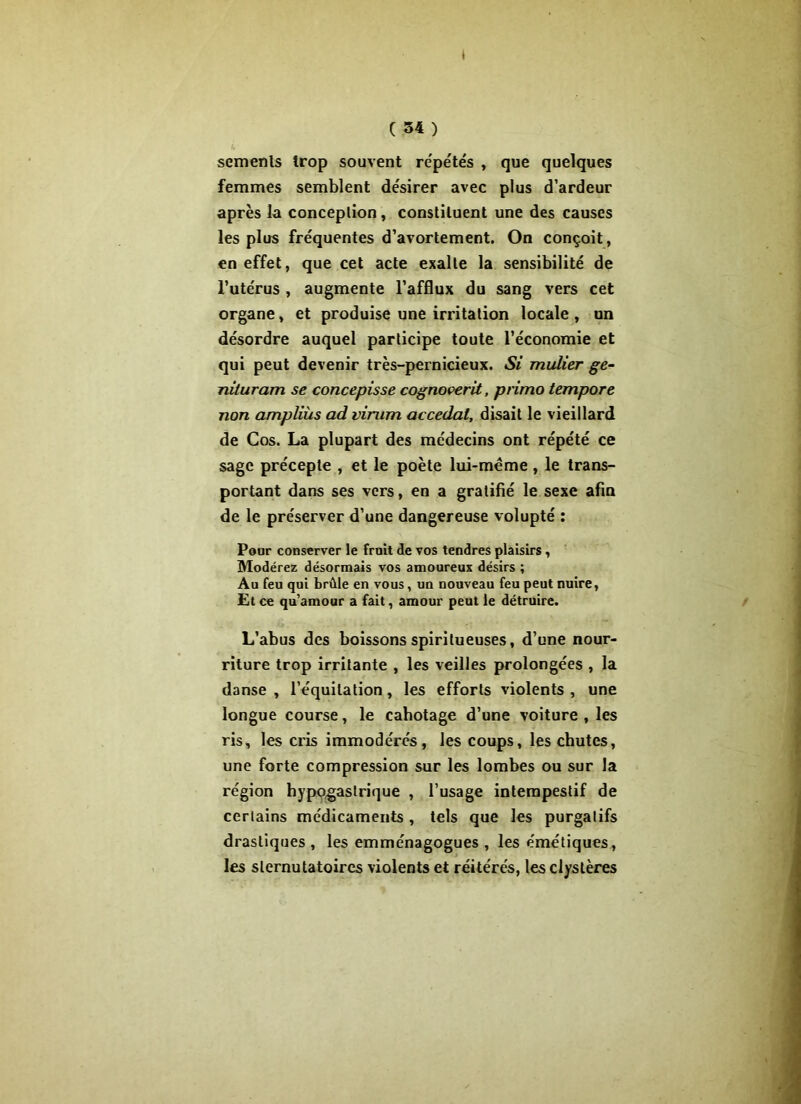 * C 34 ) semenls trop souvent répétés , que quelques femmes semblent désirer avec plus d’ardeur après la conception, constituent une des causes les plus fréquentes d’avortement. On conçoit, en effet, que cet acte exalte la sensibilité de l’utérus , augmente l’afflux du sang vers cet organe, et produise une irritation locale , un désordre auquel participe toute l’économie et qui peut devenir très-pernicieux. Si millier ge- nituram se concepisse cognoverit, primo tempore non ampliùs ad virum accédai, disait le vieillard de Cos. La plupart des médecins ont répété ce sage précepte , et le poète lui-mème , le trans- portant dans ses vers, en a gratifié le sexe afin de le préserver d’une dangereuse volupté : Pour conserver le fruit de vos tendres plaisirs, Modérez désormais vos amoureux désirs ; Au feu qui brûle en vous, un nouveau feu peut nuire, Et ce qu’amour a fait, amour peut le détruire. L’abus des boissons spiritueuses, d’une nour- riture trop irritante , les veilles prolongées , la danse , l’équitation, les efforts violents , une longue course, le cabotage d’une voiture , les ris, les cris immodérés, les coups, les chutes, une forte compression sur les lombes ou sur la région hypogastrique , l’usage intempestif de certains médicaments , tels que les purgatifs drastiques , les emménagogues , les émétiques, les slernutatoires violents et réitérés, les clystères