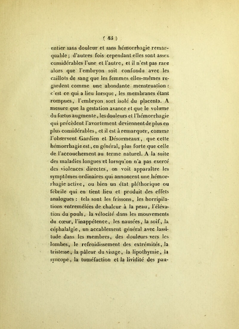 entier sans douleur et sans hémorrhagie remar- quable ; d’autres fois cependant elles sont assez considérables l’une et l’autre, et il n’est pas rare alors que l’embryon soit confondu avec les caillots de sang que les femmes elles-mêmes re- gardent comme une abondante menstruation : c’est ce qui a lieu lorsque, les membranes étant rompues, l’embryon sort isolé du placenta. A mesure que la gestation avance et que le volume du fœtus augmente, les douleurs et l’hémorrhagie qui précèdent l’avortement deviennent de plus en plus considérables, et il est à remarquer, comme l’observent Gardien et Désormeaux, que cette hémorrhagie est, en général, plus forte que celle de l’accouchement au terme naturel. A la suite des maladies longues et lorsqu’on n’a pas exercé des violences directes, on voit apparaître les symptômes ordinaires qui annoncent une hémor- rhagie active, ou bien un état pléthorique ou fébrile qui en tient lieu et produit des effets analogues : tels sont les frissons, les horripila- tions entremêlées de chaleur à la peau, l’éléva- tion du pouls, la vélocité dans les mouvements du cœur, l’inappétence, les nausées, la soif, la céphalalgie, un accablement général avec lassi- tude dans les membres, des douleurs vers les lombes, le refroidissement des extrémités, la tristesse, la pâleur du visage, la lipothymie, la syncope, la tuméfaction et la lividité des pau-